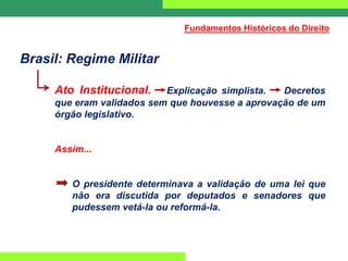 Brasil: Regime Militar
Ato Institucional. Explicação simplista. Decretos
que eram validados sem que houvesse a aprovação de um
órgão legislativo.
Assim...
O presidente determinava a validação de uma lei que
não era discutida por deputados e senadores que
pudessem vetá-la ou reformá-la.
Fundamentos Históricos do Direito
 