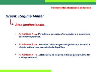 Brasil: Regime Militar
Atos Institucionais.
• AI número 1. Permitia o a cassação de mandatos e a suspensão
dos direitos políticos.
• AI número 2. Dissolveu todos os partidos políticos e instituiu a
eleição indireta para presidente da República.
• AI número 3. Estabeleceu as eleições indiretas para governador
e vice-governador.
Fundamentos Históricos do Direito
 
