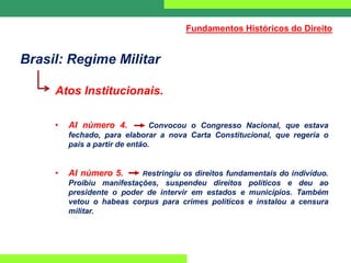 Brasil: Regime Militar
Atos Institucionais.
• AI número 4. Convocou o Congresso Nacional, que estava
fechado, para elaborar a nova Carta Constitucional, que regeria o
país a partir de então.
• AI número 5. Restringiu os direitos fundamentais do indivíduo.
Proibiu manifestações, suspendeu direitos políticos e deu ao
presidente o poder de intervir em estados e municípios. Também
vetou o habeas corpus para crimes políticos e instalou a censura
militar.
Fundamentos Históricos do Direito
 