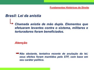 Brasil: Lei da anistia
Chamada anistia de mão dupla. Elementos que
efetuaram levantes contra o sistema, militares e
torturadores foram beneficiados.
Atenção
Não obstante, tentativa recente de anulação da lei;
seus efeitos foram mantidos pelo STF, com base em
seu caráter político.
Fundamentos Históricos do Direito
 