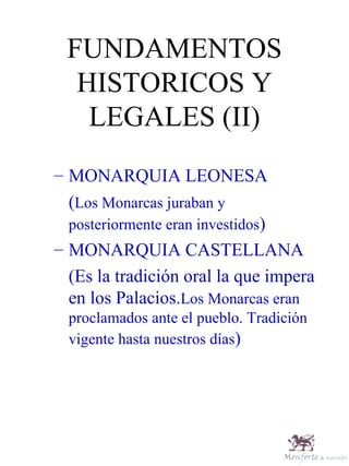 FUNDAMENTOS HISTORICOS Y LEGALES (II) MONARQUIA LEONESA ( Los Monarcas juraban y posteriormente eran investidos ) MONARQUIA CASTELLANA (Es la tradición oral la que impera en los Palacios. Los Monarcas eran proclamados ante el pueblo. Tradición vigente hasta nuestros días ) 