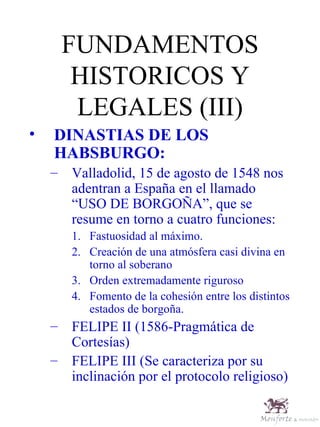 FUNDAMENTOS HISTORICOS Y LEGALES (III) DINASTIAS DE LOS HABSBURGO: Valladolid, 15 de agosto de 1548 nos adentran a España en el llamado “USO DE BORGOÑA”, que se resume en torno a cuatro funciones: Fastuosidad al máximo. Creación de una atmósfera casi divina en torno al soberano Orden extremadamente riguroso Fomento de la cohesión entre los distintos estados de borgoña. FELIPE II (1586-Pragmática de Cortesías) FELIPE III (Se caracteriza por su inclinación por el protocolo religioso) 