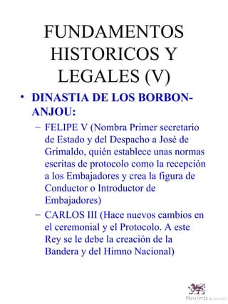 FUNDAMENTOS HISTORICOS Y LEGALES (V) DINASTIA DE LOS BORBON-ANJOU: FELIPE V (Nombra Primer secretario de Estado y del Despacho a José de Grimaldo, quién establece unas normas escritas de protocolo como la recepción a los Embajadores y crea la figura de Conductor o Introductor de Embajadores) CARLOS III (Hace nuevos cambios en el ceremonial y el Protocolo. A este Rey se le debe la creación de la Bandera y del Himno Nacional) 