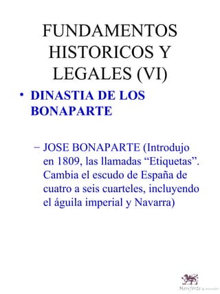 FUNDAMENTOS HISTORICOS Y LEGALES (VI) DINASTIA DE LOS BONAPARTE JOSE BONAPARTE (Introdujo en 1809, las llamadas “Etiquetas”. Cambia el escudo de España de cuatro a seis cuarteles, incluyendo el águila imperial y Navarra) 