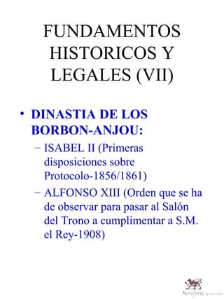 FUNDAMENTOS HISTORICOS Y LEGALES (VII) DINASTIA DE LOS BORBON-ANJOU: ISABEL II (Primeras disposiciones sobre Protocolo-1856/1861) ALFONSO XIII (Orden que se ha de observar para pasar al Salón del Trono a cumplimentar a S.M. el Rey-1908) 