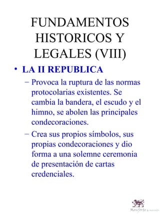 FUNDAMENTOS HISTORICOS Y LEGALES (VIII) LA II REPUBLICA Provoca la ruptura de las normas protocolarias existentes. Se cambia la bandera, el escudo y el himno, se abolen las principales condecoraciones. Crea sus propios símbolos, sus propias condecoraciones y dio forma a una solemne ceremonia de presentación de cartas credenciales. 