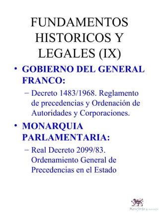 FUNDAMENTOS HISTORICOS Y LEGALES (IX) GOBIERNO DEL GENERAL FRANCO: Decreto 1483/1968. Reglamento de precedencias y Ordenación de Autoridades y Corporaciones. MONARQUIA PARLAMENTARIA: Real Decreto 2099/83. Ordenamiento General de Precedencias en el Estado 
