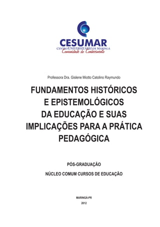 Professora Dra. Gislene Miotto Catolino Raymundo
FUNDAMENTOS HISTÓRICOS
E EPISTEMOLÓGICOS
DA EDUCAÇÃO E SUAS
IMPLICAÇÕES PARA A PRÁTICA
PEDAGÓGICA
PÓS-GRADUAÇÃO
NÚCLEO COMUM CURSOS DE EDUCAÇÃO
MARINGÁ-PR
2012
 