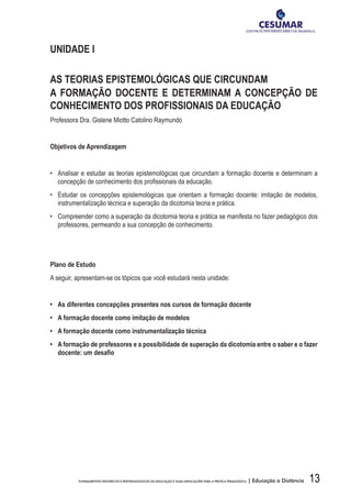 13FUNDAMENTOS HISTÓRICOS E EPISTEMOLÓGICOS DA EDUCAÇÃO E SUAS IMPLICAÇÕES PARA A PRÁTICA PEDAGÓGICA | Educação a Distância
UNIDADE I
AS TEORIAS EPISTEMOLÓGICAS QUE CIRCUNDAM
A FORMAÇÃO DOCENTE E DETERMINAM A CONCEPÇÃO DE
CONHECIMENTO DOS PROFISSIONAIS DA EDUCAÇÃO
Professora Dra. Gislene Miotto Catolino Raymundo
Objetivos de Aprendizagem
•	 Analisar e estudar as teorias epistemológicas que circundam a formação docente e determinam a
concepção de conhecimento dos profissionais da educação.
•	 Estudar os concepções epistemológicas que orientam a formação docente: imitação de modelos,
instrumentalização técnica e superação da dicotomia teoria e prática.
•	 Compreender como a superação da dicotomia teoria e prática se manifesta no fazer pedagógico dos
professores, permeando a sua concepção de conhecimento.
Plano de Estudo
A seguir, apresentam-se os tópicos que você estudará nesta unidade:
•	 As diferentes concepções presentes nos cursos de formação docente
•	 A formação docente como imitação de modelos
•	 A formação docente como instrumentalização técnica
•	 A formação de professores e a possibilidade de superação da dicotomia entre o saber e o fazer
docente: um desafio
 