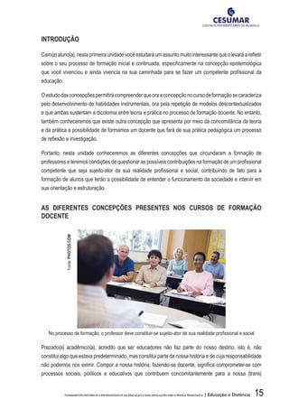 15FUNDAMENTOS HISTÓRICOS E EPISTEMOLÓGICOS DA EDUCAÇÃO E SUAS IMPLICAÇÕES PARA A PRÁTICA PEDAGÓGICA | Educação a Distância
INTRODUÇÃO
Caro(a) aluno(a), nesta primeira unidade você estudará um assunto muito interessante que o levará a refletir
sobre o seu processo de formação inicial e continuada, especificamente na concepção epistemológica
que você vivenciou e ainda vivencia na sua caminhada para se fazer um competente profissional da
educação.
Oestudodasconcepçõespermitirácompreenderqueoraaconcepçãonocursodeformaçãosecaracteriza
pelo desenvolvimento de habilidades instrumentais, ora pela repetição de modelos descontextualizados
e que ambas sustentam a dicotomia entre teoria e prática no processo de formação docente. No entanto,
também conheceremos que existe outra concepção que apresenta por meio da concomitância da teoria
e da prática a possibilidade de formamos um docente que fará de sua prática pedagógica um processo
de reflexão e investigação.
Portanto, nesta unidade conheceremos as diferentes concepções que circundaram a formação de
professores e teremos condições de questionar as possíveis contribuições na formação de um profissional
competente que seja sujeito-ator da sua realidade profissional e social, contribuindo de fato para a
formação de alunos que terão a possibilidade de entender o funcionamento da sociedade e intervir em
sua orientação e estruturação.
AS DIFERENTES CONCEPÇÕES PRESENTES NOS CURSOS DE FORMAÇÃO
DOCENTE
No processo de formação, o professor deve constituir-se sujeito-ator de sua realidade profissional e social
Prezado(a) acadêmico(a), acredito que ser educadores não faz parte do nosso destino, isto é, não
constitui algo que estava predeterminado, mas constitui parte da nossa história e de cuja responsabilidade
não podemos nos eximir. Compor a nossa história, fazendo-se docente, significa comprometer-se com
processos sociais, políticos e educativos que contribuem concomitantemente para a nossa (trans)
Fonte:PHOTOS.COM
 