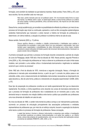 16 FUNDAMENTOS HISTÓRICOS E EPISTEMOLÓGICOS DA EDUCAÇÃO E SUAS IMPLICAÇÕES PARA A PRÁTICA PEDAGÓGICA| Educação a Distância
formação, como também da realidade na qual estamos inseridos. Neste sentido, Freire (1993, p. 87), com
seus escritos, faz-nos acreditar cada vez mais que:
Não nasci, porém marcado para ser um professor assim. Vim me tornando desta forma no corpo
das tramas, na reflexão sobre a ação, na observação atenta a outras formas práticas ou à prática
de outros sujeitos, na leitura persistente, crítica, de textos teóricos, não importa se com eles estava
de acordo ou não.
Dessa forma, caro(a)acadêmico(a), poracreditarna possibilidade de reflexão do professor, por meio do seu
processo de formação seja inicial ou continuada, apresento a você as três concepções epistemológicas
existentes historicamente que marcaram e ainda marcam a história da formação de professores e
determinam, em última instância, a atuação do professor na dinâmica interna da sala de aula.
Nesse sentido, Santomé (2003, p. 11) afirma:
Educar significa oferecer a cidadãos e cidadãs conhecimentos e habilidades para analisar o
funcionamento da sociedade, e para poder intervir em sua orientação e estruturação. Isso inclui
também gerar capacidades e possibilidades de obter informações para criticar esses modelos
produtivos e essas instituições do Estado quando não funcionam democraticamente e favorecem os
grupos sociais mais privilegiados.
A primeira concepção que permeia o processo de formação docente compreende o período de criação
do curso de Pedagogia, desde 1939 até o final da década de 1950. Nesse período, segundo Pimenta e
Lima (2004, p. 36), a formação de professores se “reduz a observar os professores em aula e imitar esses
modelos, sem proceder a uma análise crítica e fundamentada teoricamente e legitimada na realidade
social em que o ensino se processa”.
Entre 1962 até o final da década de 1970, vivencia-se a segunda concepção. Nessa, a formação de
professores é marcada pela racionalidade técnica, a partir da qual “o conceito de prática passa a ser
entendido, então, como o desenvolvimento de habilidades instrumentais necessárias ao desempenho da
ação docente ou, dito de outra forma, prática é o treinamento em situações experimentais” (CAIMI, 2004,
p. 87).
Esse tipo de preparação de professores constitui-se em tarefa aparentemente fácil que se desenvolve
rapidamente. No entanto, a minha experiência como docente nos cursos de licenciatura demonstra-me
que o processo de formação de professores não é estabelecido de um momento para o outro, mas
demanda tempo e necessita uma relação dialética entre teoria e prática que possibilite aos professores
uma nova dimensão de trabalho em sala de aula.
No início da década de 1980, o caráter instrumental da prática começa a ser intensamente questionado,
ocorrendo um processo de articulação principalmente das associações profissionais e entidades
representativas de professores que, por meio de um esforço conjunto, buscam a superação da dicotomia
entre teoria e prática no processo de formação de professores. Nessa concepção,
o papel das teorias é iluminar e oferecer instrumentos e esquemas para análise e investigação
que permitam questionar as práticas institucionalizadas e as ações dos sujeitos e, ao mesmo
tempo, colocar elas próprias em questionamento, uma vez que as teorias são explicações sempre
provisórias da realidade (PIMENTA; LIMA, 2004, p. 43).
 