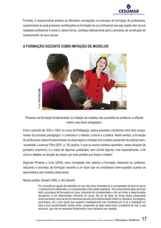 17FUNDAMENTOS HISTÓRICOS E EPISTEMOLÓGICOS DA EDUCAÇÃO E SUAS IMPLICAÇÕES PARA A PRÁTICA PEDAGÓGICA | Educação a Distância
Portanto, é imprescindível analisar as diferentes concepções no processo de formação de professores,
questionando as suas possíveis contribuições na formação de um profissional que seja sujeito-ator da sua
realidade profissional e social e, dessa forma, contribua efetivamente para o processo de construção de
conhecimento de seus alunos.
A FORMAÇÃO DOCENTE COMO IMITAÇÃO DE MODELOS
Processo de formação fundamentado na imitação de modelos não possibilita ao professor a reflexão
sobre o seu fazer pedagógico.
Entre o período de 1939 a 1950, no curso de Pedagogia, estava presente a dicotomia entre dois compo-
nentes do processo pedagógico: o conteúdo e o método, a teoria e a prática. Neste sentido, a formação
de professores estava fundamentada na observação e imitação dos modelos existentes de práticas bem-
-sucedidas. Lourenço Filho (2001, p. 55) explica “o que os alunos-mestres aprendem, nessa situação de
grosseiro empirismo, é a cópia de algumas qualidades, sem dúvida alguma, mas especialmente, a de
vícios e defeitos na direção da classe, por mais perfeito que fosse o modelo”.
Segundo Pimenta e Lima (2004), essa concepção não valoriza a formação intelectual do professor,
reduzindo o processo de formação docente a um fazer que se considerava bem-sucedido quando se
assemelhava aos modelos observados.
Nesse sentido, Saviani (1980, p. 60) adverte:
Por consciência aguda da realidade em que vão atuar, entendemos a necessidade de levar ao aluno
o conhecimento elaborado e a compreensão crítica desta realidade. Tal conhecimento deve permear
todo o processo de formação em grau crescente de complexidade e não se limitar a determinadas
disciplinas, a um determinado momento do curso. Ele se dá tanto de forma direta (observável
empiricamente) como de forma individual (através da fundamentação histórica, filosófica, sociológica,
psicológica, etc.), pois aquilo que aparece imediatamente não manifesta por si só a realidade em
toda a sua concreticidade. Existe oculta, subjacente ao dado observável, a essência do real, a sua
estrutura, que não se expressa diretamente e que necessita ser captada.
Fonte:PHOTOS.COM
 