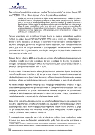 18 FUNDAMENTOS HISTÓRICOS E EPISTEMOLÓGICOS DA EDUCAÇÃO E SUAS IMPLICAÇÕES PARA A PRÁTICA PEDAGÓGICA| Educação a Distância
Esse modelo de formação inicial remete-me à metáfora “Currículo do nadador”, de Jacques Busquet (1974
apud PEREIRA, 1999, p. 112), ao descrever o “curso de preparação de nadadores”:
Imagine uma escola de natação que se dedica um ano a ensinar anatomia e fisiologia da natação,
psicologia do nadador, química da água e formação dos oceanos, custos unitários das piscinas por
usuário, sociologia da natação (natação e classes sociais), antropologia da natação (o homem e a
água)e,ainda,ahistóriamundialdanatação,dosegípciosaosnossosdias.Tudoisso,evidentemente,
à base de cursos enciclopédicos, muitos livros, além de giz e quadro-negro, porém sem água. Em
uma segunda etapa, os alunos-nadadores seriam levados a observar, durante outros vários meses,
nadadores experientes; depois dessa sólida preparação, seriam lançados ao mar, em águas bem
profundas, em um dia de temporal.
Fazendo uma analogia entre o modelo de formação docente e o curso de preparação de nadadores,
realizada por Jacques Busquet (1974 apud PEREIRA, 1999), pode-se concluir que o futuro professor, ao
deparar-se com a realidade da sala de aula e ao buscar a resolução dos desafios existentes no cotidiano
da prática pedagógica, por meio da imitação dos modelos observados, ficará verdadeiramente sem
direção, pois muitas das situações existentes na prática pedagógica não são resolvidas simplesmente
pela imitação de metodologias observadas, mas sim pela investigação das possibilidades e necessidades
do contexto educacional e social.
Segundo Barreiro e Gedran (2006), a concepção que permeava a formação docente estava diretamente
vinculada à imitação, observação e reprodução do fazer pedagógico dos docentes nos ginásios de
aplicação2
, considerados modelos para a futura atuação profissional, sem qualquer preocupação com as
diferenças e desigualdades existentes entre os alunos.
Acredito que essa forma de encaminhar a formação de professores apresentava algumas limitações, pois
como afirmam Pimenta e Lima (2004, p. 35), “em que se pese a importância dessa forma de aprender, ela
não é suficiente e apresenta alguns limites. Nem sempre o futuro professor dispõe de elementos para essa
ponderação crítica e apenas tenta transpor os modelos em situações para as quais não são adequados”.
No entanto, considero importante enfatizar que essa transposição ainda constitui a concepção de alguns
cursos de formação de professores que não possibilitam ao futuro professor a reflexão sobre o seu fazer
pedagógico, resumindo a sua prática à transmissão de conteúdos sem pensar nas possibilidades e
condições de aprendizagens dos sujeitos envolvidos. Nesta perspectiva de formação, o professor não é
capacitado a desvelar a complexidade das relações escolares e sociais.
Dessa forma, essa concepção desconsiderava que para a formação de professores era necessário mobi-
lizar vários procedimentos e ampla fundamentação teórica, e que o conhecimento não se adquire olhando
ou contemplando a prática desenvolvida pela professora primária, para em seguida tentar imitá-la. Exige-
-se que se instrumentalize o olhar com teorias, estudos, que se conheça como a realidade foi gerada,
condição fundamental para conhecê-la e interpretá-la.
O pressuposto dessa concepção, que prioriza a imitação de modelos, é que a realidade do ensino
é imutável e os alunos que frequentam a escola também o são. Assim, ao priorizar as práticas e os
2
Conforme o artigo 1º do Decreto-Lei nº. 9053, “as Faculdades de Filosofia federais, reconhecidas ou autorizadas a funcionar no território nacional, ficam
obrigadas a manter um ginásio de aplicação destinado à prática docente dos alunos matriculados no curso de didática” (BRASIL, 1976, p. 1).
 