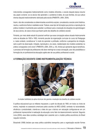 19FUNDAMENTOS HISTÓRICOS E EPISTEMOLÓGICOS DA EDUCAÇÃO E SUAS IMPLICAÇÕES PARA A PRÁTICA PEDAGÓGICA | Educação a Distância
instrumentos consagrados tradicionalmente como modelos eficientes, a escola daquela época resume
seu papel a ensinar; se os alunos não aprendem, o problema é deles, de suas famílias, de sua cultura
diversa daquela tradicionalmente valorizada pela escola (PIMENTA; LIMA, 2004).
Assim, não são considerados os determinantes econômico-sociais, concebendo a escola como histórica,
neutra, e autônoma frente à realidade social. Todavia, esse tipo de formação que prioriza a reprodução de
prática modelar é insuficiente para subsidiar o professor para a resolução de situações de aprendizagem
de seus alunos, de casos únicos que fazem parte dos desafios do cotidiano escolar.
Portanto, por meio deste estudo foi possível verificar que essa concepção estava situada historicamente
entre as décadas de 1930 e 1950, momento peculiar da organização curricular do curso de Pedagogia
e, neste contexto, constituía-se “o modo de aprender a profissão, conforme a perspectiva da imitação,
será a partir da observação, imitação, reprodução e, às vezes, reelaboração dos modelos existentes na
prática consagrados como bons” (PIMENTA; LIMA, 2004, p. 35). Ainda que apresente alguns benefícios,
o processo de formação de professores não deve restringir-se a essa concepção, pois não possibilitava a
formação de um profissional da educação sujeito-ator de sua prática profissional e social.
A FORMAÇÃO DOCENTE COMO INSTRUMENTALIZAÇÃO TÉCNICA
A simples habilidade de aplicar técnicas não garante a resolução dos desafios do cotidiano escolar
A política educacional que os militares impuseram, a partir da década de 1960, em todos os níveis de
ensino, inspirada na assessoria americana pelos acordos do MEC-USAID, centrada na racionalidade,
eficiência e produtividade, criando-se a ideia de que o técnico em educação configurava-se em um
profissional imprescindível à realização da educação como fator de desenvolvimento nacional. Segundo
Lima (2004), essa ideia constituiu estratégia bem coerente com o modelo político-econômico do Brasil
naquele momento.
Brzezinski (1996) declara que essa prática autoritária transportou para a organização escolar formas
Fonte:PHOTOS.COM
 