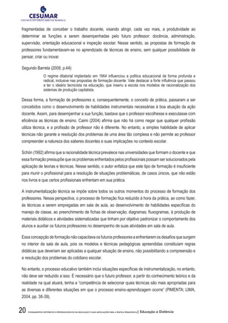 20 FUNDAMENTOS HISTÓRICOS E EPISTEMOLÓGICOS DA EDUCAÇÃO E SUAS IMPLICAÇÕES PARA A PRÁTICA PEDAGÓGICA| Educação a Distância
fragmentadas de conceber o trabalho docente, visando atingir, cada vez mais, a produtividade ao
determinar as funções a serem desempenhadas pelo futuro professor: docência, administração,
supervisão, orientação educacional e inspeção escolar. Nesse sentido, as propostas de formação de
professores fundamentavam-se no aprendizado de técnicas de ensino, sem qualquer possibilidade de
pensar, criar ou inovar.
Segundo Barreta (2008, p.44):
O regime ditatorial implantado em 1964 influenciou a política educacional de forma profunda e
radical, inclusive nas propostas de formação docente. Vale destacar a forte influência que passou
a ter o ideário tecnicista na educação, que inseriu a escola nos modelos de racionalização dos
sistemas de produção capitalista.
Dessa forma, a formação de professores e, consequentemente, o conceito de prática, passaram a ser
concebidos como o desenvolvimento de habilidades instrumentais necessárias à boa atuação da ação
docente. Assim, para desempenhar a sua função, bastava que o professor escolhesse e executasse com
eficiência as técnicas de ensino. Caimi (2004) afirma que não há como negar que qualquer profissão
utiliza técnica, e a profissão de professor não é diferente. No entanto, a simples habilidade de aplicar
técnicas não garante a resolução dos problemas de uma área tão complexa e não permite ao professor
compreender a natureza dos saberes docentes e suas implicações no contexto escolar.
Schön (1992) afirma que a racionalidade técnica prevalece nas universidades que formam o docente e que
essa formação pressupõe que os problemas enfrentados pelos profissionais possam ser solucionados pela
aplicação de teorias e técnicas. Nesse sentido, o autor enfatiza que este tipo de formação é insuficiente
para munir o profissional para a resolução de situações problemáticas, de casos únicos, que não estão
nos livros e que certos profissionais enfrentam em sua prática.
A instrumentalização técnica se impõe sobre todos os outros momentos do processo de formação dos
professores. Nessa perspectiva, o processo de formação fica reduzido à hora da prática, ao como fazer,
às técnicas a serem empregadas em sala de aula, ao desenvolvimento de habilidades específicas do
manejo de classe, ao preenchimento de fichas de observação; diagramas; fluxogramas, à produção de
materiais didáticos e atividades sistematizadas que tinham por objetivo padronizar o comportamento dos
alunos e auxiliar os futuros professores no desempenho de suas atividades em sala de aula.
Essaconcepçãodeformaçãonãocapacitavaosfuturosprofessoresaenfrentaremosdesafiosquesurgem
no interior da sala de aula, pois os modelos e técnicas pedagógicas apreendidas constituíam regras
didáticas que deveriam ser aplicadas a qualquer situação de ensino, não possibilitando a compreensão e
a resolução dos problemas do cotidiano escolar.
No entanto, o processo educativo também inclui situações específicas de instrumentalização, no entanto,
não deve ser reduzido a isso. É necessário que o futuro professor, a partir do conhecimento teórico e da
realidade na qual atuará, tenha a “competência de selecionar quais técnicas são mais apropriadas para
as diversas e diferentes situações em que o processo ensino-aprendizagem ocorre” (PIMENTA; LIMA,
2004, pp. 38-39).
 