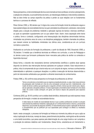 21FUNDAMENTOS HISTÓRICOS E EPISTEMOLÓGICOS DA EDUCAÇÃO E SUAS IMPLICAÇÕES PARA A PRÁTICA PEDAGÓGICA | Educação a Distância
Nessaperspectiva,ainstrumentalizaçãotécnicaaserensinadaaofuturoprofessor,envolveoplanejamento,
a seleção de conteúdos, os procedimentos de ensino, as metodologias didáticas e instrumentos avaliativos.
Não se deve limitar ao campo específico da prática e perder as suas relações com os fundamentos
teóricos e o processo de reflexão.
Pérez Gómez (1992, p. 98) declara que “a lógica dos cursos de formação inicial de professores seguia a
base epistemológica da racionalidade técnica na qual a atividade do profissional é, sobretudo, instrumental
dirigida para a solução de problemas mediante a aplicação rigorosa de teorias e técnicas científicas”,
as quais se aprendiam supostamente com os que sabiam fazer. Assim, havia separação entre teoria
e prática, forma e conteúdo, configurando uma hierarquização das disciplinas denominadas teóricas,
ministradas nos primeiros anos do curso, e as disciplinas pedagógicas, também chamadas de práticas,
que visavam ensinar as habilidades ministradas nos últimos anos, constituindo-se em um currículo
normativo e prescritivo.
Analisando os currículos de formação de professores, a partir da década de 1960, Brzezinski (1996, p.
78) declara: “à medida que a tendência tecnicista se infiltrava nos currículos, o curso de Pedagogia e
os demais cursos que formavam professores foram marcados pela prática de atrofiar os conteúdos e
hipertrofiar técnicas”.
Dessa forma, o docente não necessitaria dominar conhecimentos científicos e poderia atuar apenas
dispondo do domínio das intervenções técnicas aplicáveis em qualquer contexto. Esse reducionismo à
prática, induz à compreensão de que a teoria reduz-se a um conjunto de regras, normas e conhecimentos
sistematizados e aplicáveis a quaisquer situações e a prática à execução de técnicas desenvolvidas a
partir de instrumentos sofisticados que garantem a eficiente transmissão de conhecimentos.
Freitas (1996, p. 93) confirma essa perspectiva na formação de professores ao afirmar:
Temos uma estrutura universitária que se organiza propedeuticamente, ou seja, toda nossa estrutura
de graduação está montada em cima de uma concepção curricular que tem, implicitamente, uma
noção de teoria e prática que aponta para o seguinte: primeiro, temos que dar a teoria para, depois,
ela ser aplicada a situações práticas. A nossa organização universitária está montada em cima desta
visão. Os cursos e aulas começam, em geral, com teoria e depois vão passando para aspectos
práticos.
Contreras (2002, pp. 90-91) contribui com a análise desta temática, destacando que está expresso nessa
perspectiva de formação o modelo da racionalidade técnica:
A idéia básica do modelo de racionalidade técnica é que a prática profissional consiste na solução
instrumental de problemas mediante a aplicação de um conhecimento teórico e técnico, previamente
disponível, que procede da pesquisa científica. É instrumental porque supõe a aplicação de técnicas
e procedimentos que se justificam por sua capacidade para conseguir os efeitos ou resultados
desejados.
Assim, nesta concepção, o processo de formação se limitava ao momento da prática em que a ação se
reduz à aplicação de técnicas, manejo de classe, preenchimento de planilhas, restringindo-se tão somente
a uma tarefa burocrática, que passa apenas pela determinação de uma carga horária a ser cumprida e
a produção de extensos relatórios sem fundamentos. Dessa forma, caracteriza-se em treinamento e,
 
