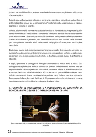 22 FUNDAMENTOS HISTÓRICOS E EPISTEMOLÓGICOS DA EDUCAÇÃO E SUAS IMPLICAÇÕES PARA A PRÁTICA PEDAGÓGICA| Educação a Distância
portanto, não possibilita ao futuro professor uma reflexão fundamentada da relação teoria e prática, sobre
o fazer pedagógico.
Segundo essa visão pragmático-utilitarista, a teoria seria a garantia de resolução de qualquer tipo de
problema da prática, uma vez que na teoria estariam as “receitas” almejadas para a resolução de impasses
da prática do ensinar e do aprender.
Contudo, o conhecimento elaborado nos cursos de formação de professores adquire significado quando
de fato instrumentaliza o futuro docente a compreender e intervir na realidade social e escolar de modo
crítico e transformador. Desta forma, as vicissitudes decorrentes deste processo de formação revelaram
que nem a instrumentalização técnica, nem o exercício de dar aulas eram possíveis de ser realizados
pelo futuro professor, para delas auferir conhecimentos pedagógicos suficientes para o exercício pleno
da docência.
Diante desse quadro, ainda presenciamos comportamentos permeados de pressupostos tecnicistas nos
cursos de formação docente quando demonstram excessiva preocupação em conhecer novas técnicas e
as valorizam como se elas pudessem resolver todos os desafios inerentes à atuação do profissional da
educação.
A seguir, apresentarei a concepção de formação fundamentada na relação teoria e prática. Essa
concepção busca proporcionar ao futuro professor um profundo conhecimento da realidade para que
se possa desvelar a sua complexidade e posicionar-se criticamente perante os acontecimentos sociais
e escolares, bem como sólida fundamentação teórica, por meio da qual estabelecerá relações com a
dinâmica interna da sala de aula, permitindo-lhe interpretá-la e intervir de forma consciente e planejada.
Esse processo de formação, a partir da década de 80, passa a constituir o eixo estruturante da formação
de professores e visará primordialmente a integração do saber e o fazer.
A FORMAÇÃO DE PROFESSORES E A POSSIBILIDADE DE SUPERAÇÃO DA
DICOTOMIA ENTRE O SABER E O FAZER DOCENTE: UM DESAFIO
Reconhecer a vinculação entre teoria e prática contribui para o desenvolvimento da autonomia intelectual do
professor
Fonte:PHOTOS.COM
 