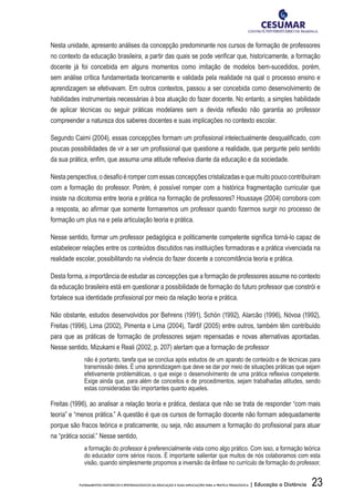 23FUNDAMENTOS HISTÓRICOS E EPISTEMOLÓGICOS DA EDUCAÇÃO E SUAS IMPLICAÇÕES PARA A PRÁTICA PEDAGÓGICA | Educação a Distância
Nesta unidade, apresento análises da concepção predominante nos cursos de formação de professores
no contexto da educação brasileira, a partir das quais se pode verificar que, historicamente, a formação
docente já foi concebida em alguns momentos como imitação de modelos bem-sucedidos, porém,
sem análise crítica fundamentada teoricamente e validada pela realidade na qual o processo ensino e
aprendizagem se efetivavam. Em outros contextos, passou a ser concebida como desenvolvimento de
habilidades instrumentais necessárias à boa atuação do fazer docente. No entanto, a simples habilidade
de aplicar técnicas ou seguir práticas modelares sem a devida reflexão não garantia ao professor
compreender a natureza dos saberes docentes e suas implicações no contexto escolar.
Segundo Caimi (2004), essas concepções formam um profissional intelectualmente desqualificado, com
poucas possibilidades de vir a ser um profissional que questione a realidade, que pergunte pelo sentido
da sua prática, enfim, que assuma uma atitude reflexiva diante da educação e da sociedade.
Nesta perspectiva, o desafio é romper com essas concepções cristalizadas e que muito pouco contribuíram
com a formação do professor. Porém, é possível romper com a histórica fragmentação curricular que
insiste na dicotomia entre teoria e prática na formação de professores? Houssaye (2004) corrobora com
a resposta, ao afirmar que somente formaremos um professor quando fizermos surgir no processo de
formação um plus na e pela articulação teoria e prática.
Nesse sentido, formar um professor pedagógica e politicamente competente significa torná-lo capaz de
estabelecer relações entre os conteúdos discutidos nas instituições formadoras e a prática vivenciada na
realidade escolar, possibilitando na vivência do fazer docente a concomitância teoria e prática.
Desta forma, a importância de estudar as concepções que a formação de professores assume no contexto
da educação brasileira está em questionar a possibilidade de formação do futuro professor que constrói e
fortalece sua identidade profissional por meio da relação teoria e prática.
Não obstante, estudos desenvolvidos por Behrens (1991), Schön (1992), Alarcão (1996), Nóvoa (1992),
Freitas (1996), Lima (2002), Pimenta e Lima (2004), Tardif (2005) entre outros, também têm contribuído
para que as práticas de formação de professores sejam repensadas e novas alternativas apontadas.
Nesse sentido, Mizukami e Reali (2002, p. 207) alertam que a formação de professor
não é portanto, tarefa que se conclua após estudos de um aparato de conteúdo e de técnicas para
transmissão deles. É uma aprendizagem que deve se dar por meio de situações práticas que sejam
efetivamente problemáticas, o que exige o desenvolvimento de uma prática reflexiva competente.
Exige ainda que, para além de conceitos e de procedimentos, sejam trabalhadas atitudes, sendo
estas consideradas tão importantes quanto aqueles.
Freitas (1996), ao analisar a relação teoria e prática, destaca que não se trata de responder “com mais
teoria” e “menos prática.” A questão é que os cursos de formação docente não formam adequadamente
porque são fracos teórica e praticamente, ou seja, não assumem a formação do profissional para atuar
na “prática social.” Nesse sentido,
a formação do professor é preferencialmente vista como algo prático. Com isso, a formação teórica
do educador corre sérios riscos. É importante salientar que muitos de nós colaboramos com esta
visão, quando simplesmente propomos a inversão da ênfase no currículo de formação do professor,
 