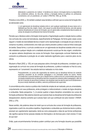 24 FUNDAMENTOS HISTÓRICOS E EPISTEMOLÓGICOS DA EDUCAÇÃO E SUAS IMPLICAÇÕES PARA A PRÁTICA PEDAGÓGICA| Educação a Distância
defendendo o predomínio da “prática”. A tendência de colocar a formação teórica na dependência
dos problemas práticos, do dia-a-dia, elimina a formação teórica (e política) do profissional,
convertendo-o em um practitioner, um “prático” (FREITAS, 1992, pp. 95-96).
Pimenta e Lima (2004, p. 33) também analisam essa temática e afirmam que os cursos de formação têm-
se estruturado como:
[...] um aglomerado de disciplinas isoladas entre si, sem qualquer explicitação de seus nexos com a
realidade que lhes deu origem. Assim, nem sequer se pode denominá-las teorias, pois são apenas
saberes disciplinares em cursos de formação, que em geral estão completamente desvinculados do
campo de atuação do profissional dos futuros formandos.
Percebo que a literatura sobre a formação inicial aponta a fragmentação quanto à relação teoria e prática
nos currículos dos cursos de licenciaturas, especificamente da Pedagogia. De forma geral, esses cursos
seguem o modelo da racionalidade técnica e trazem como representação a concepção de que a teoria se
comprova na prática, condicionando uma visão que a teoria precede a prática e esta se limita à execução
de tarefas. Dessa forma, o currículo constitui-se em um aglomerado de disciplinas isoladas entre si e que
não estabelece qualquer relação com a realidade educacional e social que lhe deu origem, constituindo-
-se apenas saberes disciplinares nos cursos de formação. Essa organização curricular fatalmente não
conduzirá os professores à produção de um saber realmente significativo para o exercício pleno da do-
cência.
Mizukami e Reali (2002, p. 125), em suas pesquisas sobre a formação de professores, constatam que na
organização do currículo nos cursos de formação de professores, a prática é realizada no final do curso,
expressando um “coroamento” dos estudos teóricos realizados no início deste.
Frequentemente, os cursos são organizados de maneira que as disciplinas teóricas de conteúdo
específico precedem às de conteúdo pedagógico e às chamadas prática de ensino. Nestas
circunstâncias é possível destacar que a relação teoria e prática torna-se comprometida pela pouca
vinculação existente entre as disciplinas teóricas e aquelas de conteúdo prático-pedagógico, além do
fato de a inserção do aluno/futuro professor nas situações reais de sala de aula ocorra tardiamente e
de pouco tempo destinado ao efetivo, exercício profissional sob supervisão.
A concomitância entre a teoria e a prática não é tarefa tão simples de ser realizada, pois as universidades,
conjuntamente com seus professores, ainda privilegiam e institucionalizam o modelo da lógica disciplinar
e conteudista. Nesta perspectiva, “[...] é preciso quebrar a lógica disciplinar universitária nos cursos de
formação profissional. Não estamos dizendo que é preciso fazer as disciplinas da formação de professores
desaparecerem; dizemos somente que é preciso fazer com que contribuam de outra maneira” (TARDIF,
2002, p. 275).
Nesse sentido, não podemos deixar de insistir que os currículos dos cursos de formação de professores,
organizados a partir de uma prática repetitiva, fragmentada e conteudista que dicotomiza teoria e prática,
precisam ser urgentemente repensados, tendo-se como pressuposto a ideia de que formar profissionais
não significa apenas formar pessoas dotadas de informações e de técnicas para o bem ensinar. É mais
do que isso!
Então, quais encaminhamentos formativos podem contribuir para uma formação docente que possibilite
 