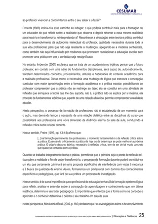 25FUNDAMENTOS HISTÓRICOS E EPISTEMOLÓGICOS DA EDUCAÇÃO E SUAS IMPLICAÇÕES PARA A PRÁTICA PEDAGÓGICA | Educação a Distância
ao professor vivenciar a concomitância entre o seu saber e o fazer?
Pimenta (1988) indica-nos esse caminho ao indagar: o que poderia contribuir mais para a formação de
um educador do que refletir sobre a realidade que observa e depois retornar a essa mesma realidade
para inová-la e transformá-la, reinterpretando-a? Reconhecer a vinculação entre teoria e prática contribui
para o desenvolvimento da autonomia intelectual do professor, qualidade necessária durante toda a
sua vida profissional, para que não seja resistente a mudanças, apegando-se a modelos conhecidos,
como também não seja influenciado por modismos que prometem revolucionar a educação escolar sem
promover uma prática em que o conteúdo seja ressignificado.
No entanto, Imbernón (2001) esclarece que se trata de um academicismo ingênuo pensar que o futuro
professor, em contato com uma série de fundamentos disciplinares, será capaz de, automaticamente,
transferir determinados conceitos, procedimentos, atitudes e habilidades do contexto acadêmico para
a realidade profissional. Desse modo, é necessária uma mudança da lógica que estrutura a concepção
curricular com maior aproximação entre a formação acadêmica e a prática escolar, possibilitando ao
professor compreender que a prática não se restringe ao fazer, ela se constitui em uma atividade de
reflexão que enriquece a teoria que lhe deu suporte, isto é, a prática não se explica por si mesma, ela
procede de fundamentos teóricos que, a partir de uma relação dialética, permite compreender a realidade
escolar.
Nesta perspectiva, o processo de formação de professores não é estabelecido de um momento para
o outro, mas demanda tempo e necessita de uma relação dialética entre as disciplinas do curso que
possibilitará aos professores uma nova dimensão da dinâmica interna da sala de aula, conduzindo à
reflexão crítica sobre o fazer docente.
Nesse sentido, Freire (1996, pp. 43-44) afirma que:
[...] na formação permanente dos professores, o momento fundamental é o da reflexão crítica sobre
a prática. É pensando criticamente a prática de hoje ou de ontem que se pode melhorar a próxima
prática. O próprio discurso teórico, necessário à reflexão crítica, tem de ser de tal modo concreto
que quase se confunda com a prática.
Quando se trabalha integralmente teoria e prática, permitindo que a primeira seja o ponto de reflexão crí-
tica sobre a realidade a fim de poder transformá-la, o processo de formação docente poderá constituir-se
um elo, que certamente culminará em uma proposta significativa de interferência com vistas à mudança
e à busca da qualidade de ensino. Assim, formaremos um profissional com domínio dos conhecimentos
específicos e pedagógicos, que fará de sua prática um processo de investigação.
Nessesentido,édesumaimportânciaqueoprofissionaldaeducaçãotenhasólidaformaçãoepistemológica
para refletir, analisar e entender sobre a concepção de aprendizagem e conhecimento que, em última
instância, determina o seu fazer pedagógico. É importante que entenda que a forma como se concebe o
aprender e o conhecer determina e orienta o seu trabalho em sala de aula.
Nestaperspectiva,MizukamieReali(2002,p.180)declaramque“asinvestigaçõessobreodesenvolvimento
 