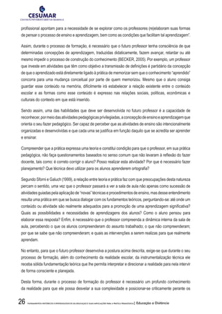 26 FUNDAMENTOS HISTÓRICOS E EPISTEMOLÓGICOS DA EDUCAÇÃO E SUAS IMPLICAÇÕES PARA A PRÁTICA PEDAGÓGICA| Educação a Distância
profissional apontam para a necessidade de se explorar como os professores (re)elaboram suas formas
de pensar o processo de ensino e aprendizagem, bem como as condições que facilitam tal aprendizagem”.
Assim, durante o processo de formação, é necessário que o futuro professor tenha consciência de que
determinadas concepções de aprendizagem, traduzidas didaticamente, fazem avançar, retardar ou até
mesmo impedir o processo de construção do conhecimento (BECKER, 2005). Por exemplo, um professor
que investe em atividades que têm como objetivo a transmissão de definições é partidário da concepção
de que o aprendizado está diretamente ligado à prática de memorizar sem que o conhecimento “aprendido”
concorra para uma mudança conceitual por parte de quem memorizou. Mesmo que o aluno consiga
guardar esse conteúdo na memória, dificilmente irá estabelecer a relação existente entre o conteúdo
escolar e as formas como esse conteúdo é expresso nas relações sociais, políticas, econômicas e
culturais do contexto em que está inserido.
Sendo assim, uma das habilidades que deve ser desenvolvida no futuro professor é a capacidade de
reconhecer,pormeiodasatividadespedagógicasprivilegiadas,aconcepçãodeensinoeaprendizagemque
orienta o seu fazer pedagógico. Ser capaz de perceber que as atividades de ensino são intencionalmente
organizadas e desenvolvidas e que cada uma se justifica em função daquilo que se acredita ser aprender
e ensinar.
Compreender que a prática expressa uma teoria e constitui condição para que o professor, em sua prática
pedagógica, não faça questionamentos baseados no senso comum que não levaram à reflexão do fazer
docente, tais como: é correto corrigir o aluno? Posso realizar esta atividade? Por que é necessário fazer
planejamento? Que técnica devo utilizar para os alunos aprenderem ortografia?
Segundo Sforni e Galuch (1999), a relação entre teoria e prática faz com que preocupações desta natureza
percam o sentido, uma vez que o professor passará a ver a sala de aula não apenas como sucessão de
atividadesguiadaspelaaplicaçãode“novas”técnicaseprocedimentosdeensino,masdesseentendimento
resulta uma prática em que se busca dialogar com os fundamentos teóricos, perguntando-se: até onde um
conteúdo ou atividade são realmente adequados para a promoção de uma aprendizagem significativa?
Quais as possibilidades e necessidades de aprendizagens dos alunos? Como o aluno pensou para
elaborar essa resposta? Enfim, é necessário que o professor compreenda a dinâmica interna da sala de
aula, percebendo o que os alunos compreenderam do assunto trabalhado; o que não compreenderam;
por que se sabe que não compreenderam; e quais as intervenções a serem realizas para que realmente
aprendam.
No entanto, para que o futuro professor desenvolva a postura acima descrita, exige-se que durante o seu
processo de formação, além do conhecimento da realidade escolar, da instrumentalização técnica ele
receba sólida fundamentação teórica que lhe permita interpretar e direcionar a realidade para nela intervir
de forma consciente e planejada.
Desta forma, durante o processo de formação do professor é necessário um profundo conhecimento
da realidade para que ele possa desvelar a sua complexidade e posicionar-se criticamente perante os
 