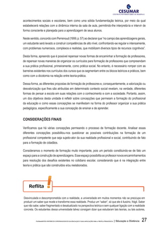 27FUNDAMENTOS HISTÓRICOS E EPISTEMOLÓGICOS DA EDUCAÇÃO E SUAS IMPLICAÇÕES PARA A PRÁTICA PEDAGÓGICA | Educação a Distância
acontecimentos sociais e escolares, bem como uma sólida fundamentação teórica, por meio da qual
estabelecerá relações com a dinâmica interna da sala de aula, permitindo-lhe interpretá-la e intervir de
forma consciente e planejada para a aprendizagem de seus alunos.
Nestesentido,concordocomPerrenoud(1999,p.57)aodeclararque“nocampodasaprendizagensgerais,
um estudante será levado a construir competências de alto nível, confrontando-se regular e intensamente,
com problemas numerosos, complexos e realistas, que mobilizem diversos tipos de recursos cognitivos”.
Desta forma, apreendo que é possível repensar novas formas de encaminhar a formação de professores,
de repensar novas maneiras de organizar os currículos para formação de professores que compreendam
a sua prática profissional, primeiramente, como prática social. No entanto, é necessário romper com as
barreiras existentes nos currículos dos cursos que os segmentam entre os blocos teóricos e práticos, bem
como com a dicotomia na relação entre teoria-prática.
Dessa forma, as diferentes propostas de formação de professores e, consequentemente, a valorização ou
desvalorização que lhes são atribuídas em determinado contexto social revelam, na verdade, diferentes
formas de pensar a escola em suas relações com o conhecimento e com a sociedade. Portanto, assim,
um dos objetivos desta unidade é refletir sobre concepções que permeiam a formação do profissional
da educação e como essas concepções se manifestam na forma do professor organizar a sua prática
pedagógica, especificamente a sua concepção de ensinar e de aprender.
CONSIDERAÇÕES FINAIS
Verificamos que há várias concepções permeando o processo de formação docente. Analisar essas
diferentes concepções possibilitou-nos questionar as possíveis contribuições na formação de um
profissional competente que seja sujeito-ator da sua realidade profissional e social, contribuindo de fato
para a formação de cidadãos.
Consideramos o momento de formação muito importante, pois um período constituindo-se de fato um
espaçoparaaconstruçãodeaprendizagens.Esseespaçopossibilitaaoprofessornovosencaminhamentos
para resolução dos desafios existentes no cotidiano escolar, considerando que é na integração entre
teoria e prática que são construídos e/ou reelaborados.
Desvinculada e descomprometida com a realidade, a universidade em muitos momentos não se preocupa em
produzir um saber que revele e transforme essa realidade. Produz um “saber”, só que ele é ilusório, frágil. Saber
que não sabe; saber fragmentado e desatualizado na perspectiva teórica e sem qualquer ligação com a realidade
concreta. Os estudantes dessa universidade talvez consigam dizer que estudaram tais teorias, ou tais autores,
 