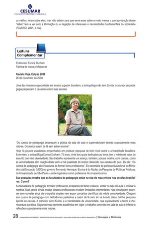 28 FUNDAMENTOS HISTÓRICOS E EPISTEMOLÓGICOS DA EDUCAÇÃO E SUAS IMPLICAÇÕES PARA A PRÁTICA PEDAGÓGICA| Educação a Distância
ou melhor, leram sobre eles, mas não sabem para que serve esse saber e muito menos o que a produção desse
“saber”	tem	a	ver	com	a	afi	rmação	ou	a	negação	de	interesses	e	necessidades	fundamentais	da	sociedade	
(FÁVERO, 2001, p. 59).
Entrevista: Eunice Durham
Fábrica de maus professores
Revista Veja. Edição 2088
26 de novembro de 2008
Uma das maiores especialistas em ensino superior brasileiro, a antropóloga não tem dúvida: os cursos de peda-
gogia perpetuam o péssimo ensino nas escolas
“Os cursos de pedagogia desprezam a prática da sala de aula e supervalorizam teorias supostamente mais
nobres. Os alunos saem de lá sem saber ensinar”.
Hoje há poucos estudiosos empenhados em produzir pesquisa de bom nível sobre a universidade brasileira.
Entre eles, a antropóloga Eunice Durham, 75 anos, vinte dos quais dedicados ao tema, tem o mérito de tratar do
assunto com rara objetividade. Seu trabalho representa um avanço, também, porque mostra, com clareza, como
as universidades têm relação direta com a má qualidade do ensino oferecido nas escolas do país. Ela diz: “Os
cursos de pedagogia são incapazes de formar bons professores”. Ex-secretária de política educacional do Minis-
tério da Educação (MEC) no governo Fernando Henrique, Eunice é do Núcleo de Pesquisa de Políticas Públicas,
da Universidade de São Paulo – onde ingressou como professora há cinqüenta anos.
Sua	pesquisa	mostra	que	as	faculdades	de	pedagogia	estão	na	raiz	do	mau	ensino	nas	escolas	brasilei-
ras. Como?
As faculdades de pedagogia formam professores incapazes de fazer o básico, entrar na sala de aula e ensinar a
matéria.	Mais	grave	ainda,	muitos	desses	profi	ssionais	revelam	limitações	elementares:	não	conseguem	escre-
ver	sem	cometer	erros	de	ortografi	a	simples	nem	expor	conceitos	científi	cos	de	média	complexidade.	Chegam	
aos	cursos	de	pedagogia	com	defi	ciências	pedestres	e	saem	de	lá	sem	ter	se	livrado	delas.	Minha	pesquisa	
aponta as causas. A primeira, sem dúvida, é a mentalidade da universidade, que supervaloriza a teoria e me-
nospreza a prática. Segundo essa corrente acadêmica em vigor, o trabalho concreto em sala de aula é inferior a
refl	exões	supostamente	mais	nobres.	
 