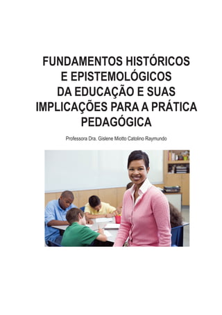 FUNDAMENTOS HISTÓRICOS
E EPISTEMOLÓGICOS
DA EDUCAÇÃO E SUAS
IMPLICAÇÕES PARA A PRÁTICA
PEDAGÓGICA
Professora Dra. Gislene Miotto Catolino Raymundo
 