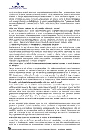 30 FUNDAMENTOS HISTÓRICOS E EPISTEMOLÓGICOS DA EDUCAÇÃO E SUAS IMPLICAÇÕES PARA A PRÁTICA PEDAGÓGICA| Educação a Distância
mente assembleísta, só ajuda a aumentar a burocracia e os gastos públicos. Essa é uma situação que piorou,
sobretudo, no período de abertura política, na década de 80, quando, na universidade, democratização se tornou
sinônimo de formação de conselhos e multiplicação de instâncias. Na prática, tantas são as alçadas e as exi-
gências burocráticas que, parece inverossímil, um pesquisador com uma boa quantia de dinheiro na mão passa
mais tempo envolvido com prestação de contas do que com sua investigação científica. Para agravar a situação,
os maus profissionais não podem ser demitidos. Defino a universidade pública como a antítese de uma empresa
bem montada.
Muita gente defende a expansão das universidades públicas. E a senhora?
Sou contra. Nos países onde o ensino superior funciona, apenas um grupo reduzido de instituições concentra
a maior parte da pesquisa acadêmica, e as demais miram, basicamente, os cursos de graduação. O Brasil, ao
contrário, sempre volta à idéia de expandir esse modelo de universidade. É um erro. Estou convicta de que já
temos faculdades públicas em número suficiente para atender aqueles alunos que podem de fato vir a se tornar
Ph.Ds. ou profissionais altamente qualificados. Estes são, naturalmente, uma minoria. Isso não tem nada a ver
com o fato de o Brasil ser uma nação em desenvolvimento. É exatamente assim nos outros países.
As faculdades particulares são uma boa opção para os outros estudantes?
Freqüentemente, não. Aqui vale a pena chamar a atenção para um ponto: os cursos técnicos de ensino superior,
ainda desconhecidos da maioria dos brasileiros, formam gente mais capacitada para o mercado de trabalho do
que uma faculdade particular de ensino ruim. Esses cursos são mais curtos e menos pretensiosos, mas conse-
guem algo que muita universidade não faz: preparar para o mercado de trabalho. É estranho como, no meio aca-
dêmico, uma formação voltada para as necessidades das empresas ainda soa como pecado. As universidades
dizem, sem nenhum constrangimento, preferir “formar cidadãos”. Cabe perguntar: o que o cidadão vai fazer da
vida se ele não puder se inserir no mercado de trabalho?
Nos Estados Unidos, cerca de 60% dos alunos freqüentam essas escolas técnicas. No Brasil, são apenas
9%. Por quê?
Sempre houve preconceito no Brasil em relação a qualquer coisa que lembrasse o trabalho manual, caso desses
cursos. Vejo, no entanto, uma melhora no conceito que se tem das escolas técnicas, o que se manifesta no au-
mento da procura. O fato concreto é que elas têm conseguido se adaptar às demandas reais da economia. Daí
95% das pessoas, em média, saírem formadas com emprego garantido. O mercado, afinal, não precisa apenas
de pessoas pós-graduadas em letras que sejam peritas em crítica literária ou de estatísticos aptos a desenvolver
grandes sistemas. É simples, mas só o Brasil, vítima de certa arrogância, parece ainda não ter entendido a lição.
Faculdades particulares de baixa qualidade são, então, pura perda de tempo?
Essas faculdades têm o foco nos estudantes menos escolarizados – daí serem tão ineficientes. O objetivo núme-
ro 1 é manter o aluno pagante. Que ninguém espere entrar numa faculdade de mau ensino e concorrer a um bom
emprego, porque o mercado brasileiro já sabe discernir as coisas. É notório que tais instituições formam os piores
estudantes para se prestar às ocupações mais medíocres. Mas cabe observar que, mesmo mal formados, esses
jovens levam vantagem sobre os outros que jamais pisaram numa universidade, ainda que tenham aprendido
muito pouco em sala de aula. A lógica é típica de países em desenvolvimento, como o Brasil.
Por que num país em desenvolvimento o diploma universitário, mesmo sendo de um curso ruim, tem
tanto valor?
No Brasil, ao contrário do que ocorre em nações mais ricas, o diploma de ensino superior possui um valor inde-
pendente da qualidade. Quem tem vale mais no mercado. É a realidade de um país onde a maioria dos jovens
está ainda fora da universidade e o diploma ganha peso pela raridade. Numa seleção de emprego, entre dois
candidatos parecidos, uma empresa vai dar preferência, naturalmente, ao que conseguiu chegar ao ensino su-
perior. Mas é preciso que se repita: eles servirão a uma classe de empregos bem medíocres – jamais estarão na
disputa pelas melhores vagas ofertadas no mercado de trabalho.
A tendência é que o mercado se encarregue de eliminar as faculdades ruins?
A experiência mostra que, conforme a população se torna mais escolarizada e o mercado de trabalho mais
exigente, as faculdades ruins passam a ser menos procuradas e uma parte delas acaba desaparecendo do
mapa. Isso já foi comprovado num levantamento feito com base no antigo Provão. Ao jogar luz nas instituições
 