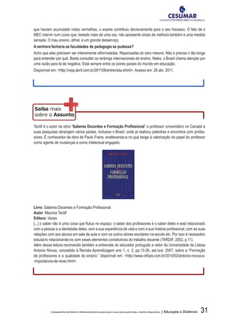 31FUNDAMENTOS HISTÓRICOS E EPISTEMOLÓGICOS DA EDUCAÇÃO E SUAS IMPLICAÇÕES PARA A PRÁTICA PEDAGÓGICA | Educação a Distância
que haviam acumulado notas vermelhas, o exame contribuiu decisivamente para o seu fracasso. O fato de o
MEC intervir num curso que, testado mais de uma vez, não apresente sinais de melhora também é uma medida
sensata.	O	mau	ensino,	afi	nal,	é	um	grande	desserviço.	
A	senhora	fecharia	as	faculdades	de	pedagogia	se	pudesse?
Acho que elas precisam ser inteiramente reformuladas. Repensadas do zero mesmo. Não é preciso ir tão longe
para entender por quê. Basta consultar os rankings internacionais de ensino. Neles, o Brasil chama atenção por
uma razão para lá de negativa. Está sempre entre os piores países do mundo em educação.
Disponível em: http://veja.abril.com.br/261108/entrevista.shtml. Acesso em: 28 abr. 2011.
Tardif é o autor da obra “Saberes	Docentes	e	Formação	Profi	ssional” e professor universitário no Canadá e
suas pesquisas abrangem vários países, inclusive o Brasil, onde já realizou palestras e encontros com profes-
sores. É conhecedor da obra de Paulo Freire, enaltecendo-a no que tange à valorização do papel do professor
como agente de mudanças e como intelectual engajado.
Livro:	Saberes	Docentes	e	Formação	Profi	ssional
Autor: Maurice Tardif
Editora: Vozes
[...]	o	saber	não	é	uma	coisa	que	fl	utua	no	espaço:	o	saber	dos	professores	é	o	saber	deles	e	está	relacionado	
com	a	pessoa	e	a	identidade	deles,	com	a	sua	experiência	de	vida	e	com	a	sua	história	profi	ssional,	com	as	suas	
relações com aos alunos em sala de aula e com os outros atores escolares na escola etc. Por isso é necessário
estudá-lo relacionando-os com esses elementos constitutivos do trabalho docente (TARDIF, 2002, p.11).
Além dessa leitura recomendo também a entrevista do educador português e reitor da Universidade de Lisboa
Antonio Nóvoa, concedida à Revista Aprendizagem ano 1, n. 2, pp.13-26, set./out. 2007, sobre a “Formação
de professores e a qualidade do ensino,” disponível em: http://www.vithais.com.br/2010/02/antonio-novoa-e-
-importancia-de-rever.html.
 