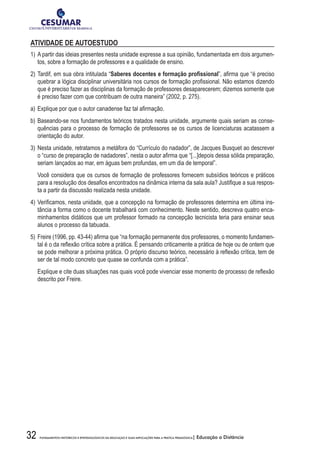 32 FUNDAMENTOS HISTÓRICOS E EPISTEMOLÓGICOS DA EDUCAÇÃO E SUAS IMPLICAÇÕES PARA A PRÁTICA PEDAGÓGICA| Educação a Distância
ATIVIDADE DE AUTOESTUDO
1)	A partir das ideias presentes nesta unidade expresse a sua opinião, fundamentada em dois argumen-
tos, sobre a formação de professores e a qualidade de ensino.
2)	Tardif, em sua obra intitulada “Saberes docentes e formação profissional”, afirma que “é preciso
quebrar a lógica disciplinar universitária nos cursos de formação profissional. Não estamos dizendo
que é preciso fazer as disciplinas da formação de professores desaparecerem; dizemos somente que
é preciso fazer com que contribuam de outra maneira” (2002, p. 275).
a)	Explique por que o autor canadense faz tal afirmação.
b)	Baseando-se nos fundamentos teóricos tratados nesta unidade, argumente quais seriam as conse-
quências para o processo de formação de professores se os cursos de licenciaturas acatassem a
orientação do autor.
3)	Nesta unidade, retratamos a metáfora do “Currículo do nadador”, de Jacques Busquet ao descrever
o “curso de preparação de nadadores”, nesta o autor afirma que “[...]depois dessa sólida preparação,
seriam lançados ao mar, em águas bem profundas, em um dia de temporal”.
	 Você considera que os cursos de formação de professores fornecem subsídios teóricos e práticos
para a resolução dos desafios encontrados na dinâmica interna da sala aula? Justifique a sua respos-
ta a partir da discussão realizada nesta unidade.
4)	Verificamos, nesta unidade, que a concepção na formação de professores determina em última ins-
tância a forma como o docente trabalhará com conhecimento. Neste sentido, descreva quatro enca-
minhamentos didáticos que um professor formado na concepção tecnicista teria para ensinar seus
alunos o processo da tabuada.
5)	Freire (1996, pp. 43-44) afirma que “na formação permanente dos professores, o momento fundamen-
tal é o da reflexão crítica sobre a prática. É pensando criticamente a prática de hoje ou de ontem que
se pode melhorar a próxima prática. O próprio discurso teórico, necessário à reflexão crítica, tem de
ser de tal modo concreto que quase se confunda com a prática”.
	 Explique e cite duas situações nas quais você pode vivenciar esse momento de processo de reflexão
descrito por Freire.
 