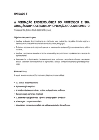 UNIDADE II
A FORMAÇÃO EPISTEMOLÓGICA DO PROFESSOR E SUA
ATUAÇÃONOPROCESSODEAPROPRIAÇÃODOCONHECIMENTO
Professora Dra. Gislene Miotto Catolino Raymundo
Objetivos de Aprendizagem
•	 Analisar as teorias do conhecimento e a partir das suas implicações na prática docente superar o
senso comum, buscando a consciência crítica do fazer pedagógico.
•	 Estudar o processo ensino-aprendizagem e os pressupostos epistemológicos que orientam a prática
docente.
•	 Analisar, compreender e avaliar as teorias epistemológicas que orientam o processo de construção do
conhecimento.
•	 Compreender os fundamentos das teorias empiristas, inatistas e comportamentalistas e como essas
teorias sustentam diferentes formas de representar a relação conhecimento/ensino/aprendizagem es-
colar.
Plano de Estudo
A seguir, apresentam-se os tópicos que você estudará nesta unidade:
•	 As teorias do conhecimento
•	 Epistemologia empirista
•	 A epistemologia empirista e a prática pedagógica do professor
•	 Epistemologia apriorista (inatista)
•	 A epistemologia apriorista e a prática pedagógica do professor
•	 Abordagem comportamentalista
•	 Abordagem comportamentalista e a prática pedagógica do professor
 