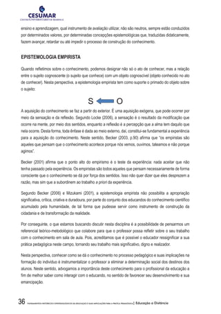 36 FUNDAMENTOS HISTÓRICOS E EPISTEMOLÓGICOS DA EDUCAÇÃO E SUAS IMPLICAÇÕES PARA A PRÁTICA PEDAGÓGICA| Educação a Distância
ensino e aprendizagem, qual instrumento de avaliação utilizar, não são neutros, sempre estão conduzidos
por determinados valores, por determinadas concepções epistemológicas que, traduzidas didaticamente,
fazem avançar, retardar ou até impedir o processo de construção do conhecimento.
EPISTEMOLOGIA EMPIRISTA
Quando refletimos sobre o conhecimento, podemos designar não só o ato de conhecer, mas a relação
entre o sujeito cognoscente (o sujeito que conhece) com um objeto cognoscível (objeto conhecido no ato
de conhecer). Nesta perspectiva, a epistemologia empirista tem como suporte o primado do objeto sobre
o sujeito:
S O
A aquisição do conhecimento se faz a partir do exterior. É uma aquisição exógena, que pode ocorrer por
meio da sensação e da reflexão. Segundo Locke (2006), a sensação é o resultado da modificação que
ocorre na mente, por meio dos sentidos, enquanto a reflexão é a percepção que a alma tem daquilo que
nela ocorre. Desta forma, toda ênfase é dada ao meio externo, daí, constitui-se fundamental a experiência
para a aquisição do conhecimento. Neste sentido, Becker (2003, p.90) afirma que “os empiristas são
aqueles que pensam que o conhecimento acontece porque nós vemos, ouvimos, tateamos e não porque
agimos”.
Becker (2001) afirma que o ponto alto do empirismo é o teste da experiência: nada aceitar que não
tenha passado pela experiência. Os empiristas são todos aqueles que pensam necessariamente de forma
consciente que o conhecimento se dá por força dos sentidos. Isso não quer dizer que eles desprezem a
razão, mas sim que a subordinem ao trabalho a priori da experiência.
Segundo Becker (2006) e Mizukami (2001), a epistemologia empirista não possibilita a apropriação
significativa, crítica, criativa e duradoura, por parte do conjunto dos educandos do conhecimento científico
acumulado pela humanidade, de tal forma que pudesse servir como instrumento de construção da
cidadania e de transformação da realidade.
Por conseguinte, o que estamos buscando discutir nesta disciplina é a possibilidade de pensarmos um
referencial teórico-metodológico que colabore para que o professor possa refletir sobre o seu trabalho
com o conhecimento em sala de aula. Pois, acreditamos que é possível o educador ressignificar a sua
prática pedagógica neste campo, tornando seu trabalho mais significativo, digno e realizador.
Nesta perspectiva, conhecer como se dá o conhecimento no processo pedagógico e suas implicações na
formação do indivíduo é instrumentalizar o professor a eliminar a determinação social dos destinos dos
alunos. Neste sentido, advogamos a importância deste conhecimento para o profissional da educação a
fim de melhor saber como interagir com o educando, no sentido de favorecer seu desenvolvimento e sua
emancipação.
 