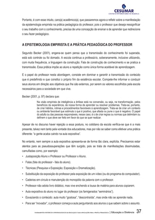 37FUNDAMENTOS HISTÓRICOS E EPISTEMOLÓGICOS DA EDUCAÇÃO E SUAS IMPLICAÇÕES PARA A PRÁTICA PEDAGÓGICA | Educação a Distância
Portanto, é com esse intuito, caro(a) acadêmico(a), que passaremos agora a refletir sobre a manifestação
da epistemologia empirista na prática pedagógica do professor, pois o professor que deseja ressignificar
o seu trabalho com o conhecimento, precisa de uma concepção de ensinar e de aprender que redirecione
o seu fazer pedagógico.
A EPISTEMOLOGIA EMPIRISTA E A PRÁTICA PEDAGÓGICA DO PROFESSOR
Segundo Becker (2001), engana-se quem pensa que a transmissão do conhecimento foi superada,
está sob controle ou foi domado. A escola continua a professá-lo, soberanamente, inclusive utilizando,
com muita frequência, a linguagem da construção. Fala de construção de conhecimento e se pratica a
transmissão. Essa prática impõe ao aluno a repetição como única forma aceitável de aprendizagem.
E o papel do professor nesta abordagem, consiste em dominar e garantir a transmissão do conteúdo
que é predefinido e que constitui o próprio fim da existência escolar. Compete-lhe informar e conduzir
seus alunos em direção aos objetivos que lhe são externos, por serem os valores escolhidos pela escola
necessários para a sociedade em que vive.
Becker (2001, p. 97) declara que:
Na visão empirista de inteligência a ênfase está na conversão, ou seja, na transformação, pelos
benefícios da experiência, de nossa forma de aprender ou resolver problemas. Trata-se, portanto,
de criar hábitos, rotinas e procedimentos favoráveis à aprendizagem. Trata-se de criar um contexto
ou ambiente favorável que estimula o que é positivo, que afasta ou pune o que é negativo. O papel
do adulto ou das pessoas responsáveis, nesse caso, é o de criar regras ou normas que delimitam ou
definem o que deve ser feito em favor do que se quer realizar.
Apesar de no discurso haver rejeição a essa postura, no cotidiano da escola verifica-se que é a mais
presente, talvez nem tanto pela vontade dos educadores, mas por não se saber como efetivar uma prática
diferente: “a gente acaba caindo na aula expositiva”.
No entanto, nem sempre a aula expositiva apresenta-se de forma tão clara, explícita. Precisamos estar
atentos para as pseudossuperações que têm surgido, pois se trata de manifestações dissimuladas,
camufladas como, por exemplo:
•	 Justaposição Aluno x Professor ou Professor x Aluno.
•	 Falas (fala do professor - fala do aluno).
•	 Técnicas (Pesquisa x Exposição; Exposição x Dramatização).
•	 Substituição da exposição do professor pela exposição de um vídeo (ou do programa do computador).
•	 Cadeiras em círculo e manutenção do monopólio da palavra com o professor.
•	 Professor não adota livro didático, mas vive enchendo a lousa de matéria para alunos copiarem.
•	 Aula expositiva do aluno no lugar do professor (os famigerados “seminários”).
•	 Esvaziando o conteúdo: aula muito “gostosa”, “descontraída”, mas onde não se aprende nada.
•	 Para ser “inovador”, o professor começa a aula perguntando aos alunos o que sabem sobre o assunto.
 