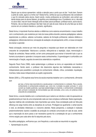 38 FUNDAMENTOS HISTÓRICOS E EPISTEMOLÓGICOS DA EDUCAÇÃO E SUAS IMPLICAÇÕES PARA A PRÁTICA PEDAGÓGICA| Educação a Distância
Depois que os alunos apresentam, solicita a atenção para o ponto que vai dar: “muito bem, fizeram
a parte de vocês, agora é a minha vez”! Desta forma, verifica-se que os professores não consideram
o que foi colocado pelos alunos. Assim sendo, muitos professores se confundem, pois acham que
dando tempo para os alunos falarem, já significa uma metodologia nova. O problema, em si, não está
no aluno falar, mas em haver interação entre as falas (aluno-professor, professor-aluno, aluno-aluno).
Portanto, não se trata do professor não falar mais em sala de aula; trata-se de uma fala que se deve
ocorrer em um contexto interativo e, portanto, significativo.
Desta forma, é importante ficarmos atentos e refletirmos como estamos encaminhando o nosso trabalho
com o conhecimento, pois revelamos por meio da nossa prática docente: posturas pedagógicas; saberes
experienciais ou práticos, saberes curriculares, saberes da formação profissional, saberes didáticos e
pedagógicos; referenciais teóricos; concepção de avaliação e de planejamento; enfim, a nossa concepção
de ensinar e aprender.
Nesta concepção, ensina-se por meio de perguntas e respostas que devem ser elaboradas em nível
crescente de complexidade. Valoriza-se o produto, reforçando-se a repetição, cópia, memorização e
fixação de conteúdos. Nesse sentido, se tem como pressuposto que ensinar é transmitir tudo o que os
homens acumularam e aprender é incorporar esses conhecimentos. A aprendizagem é confundida com
memorização e fixação, seguidos de exercícios sistemáticos e repetitivos.
Segundo Paulo Freire (1996), nesta epistemologia o professor se torna um especialista em transferir
conhecimento. Sendo assim, o professor não desenvolve algumas das habilidades necessárias e
indispensáveis para possibilitar a produção do conhecimento: reflexão, crítica, curiosidade, inquietação,
incerteza, todas essas indispensáveis ao sujeito cognoscente.
Becker (2004, p. 270) explicita essa forma da escola empirista trabalhar com o conhecimento, afirmando
que:
por isso, a forma mais recorrente de a escola pensar o conhecimento é o conteúdo. Para a escola,
conhecimento é conhecimento-conteúdo que, como tal, é arrolado na grade curricular. E, como
convém ao modelo positivista, cuja base epistemológica é empirista, o conhecimento contemplado
pelo currículo é composto de microunidades que são ensinadas, uma a uma, em pretensa ordem
crescente de complexidade.
Desta forma, a escola trabalha com o conhecimento que é externo ao indivíduo e este irá apossando-se
gradativamente por meio de uma compreensão cada vez mais complexa e sofisticada. Nesta organização,
algumas matérias são consideradas mais importantes que outras. Essa constatação pode ser feita pela
diferença de carga horária entre as disciplinas do currículo. Privilegiam-se igualmente o verbal (escrita
e oral), as atividades intelectuais e o raciocínio abstrato. Nesta perspectiva, a avaliação é realizada
predominantemente visando à exatidão da produção do conteúdo comunicado em sala de aula, sendo
que a reprovação do aluno passa a ser necessária quando há a constatação de que o conhecimento
mínimo exigido para cada série não foi adquirido pelo aluno.
Na prática pedagógica, verificamos que, com frequência, a aula acaba se resumindo no seguinte:
•	 Apresentação do ponto.
 