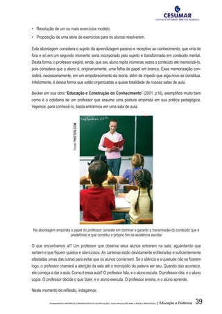 39FUNDAMENTOS HISTÓRICOS E EPISTEMOLÓGICOS DA EDUCAÇÃO E SUAS IMPLICAÇÕES PARA A PRÁTICA PEDAGÓGICA | Educação a Distância
•	 Resolução de um ou mais exercícios modelo.
•	 Proposição de uma série de exercícios para os alunos resolverem.
Esta abordagem considera o sujeito da aprendizagem passivo e receptivo ao conhecimento, que viria de
fora e só em um segundo momento seria incorporado pelo sujeito e transformado em conteúdo mental.
Desta forma, o professor exigirá, ainda, que seu aluno repita inúmeras vezes o conteúdo até memorizá-lo,
pois considera que o aluno é, originariamente, uma folha de papel em branco. Essa memorização con-
sistirá, necessariamente, em um empobrecimento da teoria, além de impedir que algo novo se constitua.
Infelizmente, é dessa forma que estão organizadas a quase totalidade de nossas salas de aula.
Becker em sua obra “Educação e Construção do Conhecimento” (2001, p.16), exemplifica muito bem
como é o cotidiano de um professor que assume uma postura empirista em sua prática pedagógica.
Vejamos: para conhecê-lo, basta entrarmos em uma sala de aula.
Na abordagem empirista o papel do professor consiste em dominar e garantir a transmissão do conteúdo que é
predefinido e que constitui o próprio fim da existência escolar
O que encontramos aí? Um professor que observa seus alunos entrarem na sala, aguardando que
sentem e que fiquem quietos e silenciosos. As carteiras estão devidamente enfileiradas e suficientemente
afastadas umas das outras para evitar que os alunos conversem. Se o silêncio e a quietude não se fizerem
logo, o professor chamará a atenção da sala até o monopólio da palavra ser seu. Quando isso acontece,
ele começa a dar a aula. Como é essa aula? O professor fala, e o aluno escuta. O professor dita, e o aluno
copia. O professor decide o que fazer, e o aluno executa. O professor ensina, e o aluno aprende.
Neste momento de reflexão, indagamos:
Fonte:PHOTOS.COM
 