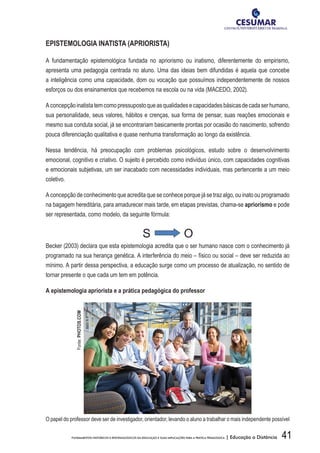 41FUNDAMENTOS HISTÓRICOS E EPISTEMOLÓGICOS DA EDUCAÇÃO E SUAS IMPLICAÇÕES PARA A PRÁTICA PEDAGÓGICA | Educação a Distância
EPISTEMOLOGIA INATISTA (APRIORISTA)
A fundamentação epistemológica fundada no apriorismo ou inatismo, diferentemente do empirismo,
apresenta uma pedagogia centrada no aluno. Uma das ideias bem difundidas é aquela que concebe
a inteligência como uma capacidade, dom ou vocação que possuímos independentemente de nossos
esforços ou dos ensinamentos que recebemos na escola ou na vida (MACEDO, 2002).
Aconcepçãoinatistatemcomopressupostoqueasqualidadesecapacidadesbásicasdecadaserhumano,
sua personalidade, seus valores, hábitos e crenças, sua forma de pensar, suas reações emocionais e
mesmo sua conduta social, já se encontrariam basicamente prontas por ocasião do nascimento, sofrendo
pouca diferenciação qualitativa e quase nenhuma transformação ao longo da existência.
Nessa tendência, há preocupação com problemas psicológicos, estudo sobre o desenvolvimento
emocional, cognitivo e criativo. O sujeito é percebido como indivíduo único, com capacidades cognitivas
e emocionais subjetivas, um ser inacabado com necessidades individuais, mas pertencente a um meio
coletivo.
A concepção de conhecimento que acredita que se conhece porque já se traz algo, ou inato ou programado
na bagagem hereditária, para amadurecer mais tarde, em etapas previstas, chama-se apriorismo e pode
ser representada, como modelo, da seguinte fórmula:
S O
Becker (2003) declara que esta epistemologia acredita que o ser humano nasce com o conhecimento já
programado na sua herança genética. A interferência do meio – físico ou social – deve ser reduzida ao
mínimo. A partir dessa perspectiva, a educação surge como um processo de atualização, no sentido de
tornar presente o que cada um tem em potência.
A epistemologia apriorista e a prática pedagógica do professor
O papel do professor deve ser de investigador, orientador, levando o aluno a trabalhar o mais independente possível
Fonte:PHOTOS.COM
 