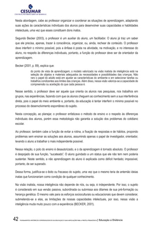 42 FUNDAMENTOS HISTÓRICOS E EPISTEMOLÓGICOS DA EDUCAÇÃO E SUAS IMPLICAÇÕES PARA A PRÁTICA PEDAGÓGICA| Educação a Distância
Nesta abordagem, cabe ao professor organizar e coordenar as situações de aprendizagem, adaptando
suas ações às características individuais dos alunos para desenvolver suas capacidades e habilidades
intelectuais, uma vez que esses constituem dons inatos.
Segundo Becker (2003), o professor é um auxiliar do aluno, um facilitador. O aluno já traz um saber
que ele precisa, apenas, trazer à consciência, organizar, ou, ainda, rechear de conteúdo. O professor
deve interferir o mínimo possível, pois a ênfase é posta na atividade, na motivação, e no interesse do
aluno, no respeito às diferenças individuais, portanto, a função do professor deve ser de orientador da
aprendizagem.
Becker (2001, p. 89), explica que:
do ponto de vista de aprendizagem, o modelo valorizado na visão inatista de inteligência está na
seleção de objetos e materiais adequados às necessidades e possibilidades das crianças. Não
raro o papel do adulto está em ajustar as características do ambiente e em selecionar tarefas ou
trabalhos condizentes aos limites das crianças. Além disso, nessa visão valoriza-se a capacidade de
compreensão ou aceitação do que cada pessoa é.
Nesse sentido, o professor deve ser aquele que orienta os alunos nas pesquisas, nos trabalhos em
grupos, nas experiências, fazendo com que os alunos cheguem ao conhecimento sem a sua interferência
direta, pois o papel do meio ambiente e, portanto, da educação é tentar interferir o mínimo possível no
processo do desenvolvimento espontâneo do sujeito.
Nesta concepção, ao planejar, o professor enfatizava o método de ensino e o respeito às diferenças
individuais dos alunos, porém essa metodologia não garantia a solução dos problemas do cotidiano
escolar.
Ao professor, também cabe a função de evitar a rotina, a fixação de respostas e de hábitos, propondo
problemas sem ensinar as soluções aos alunos, assumindo apenas o papel de investigador, orientador,
levando o aluno a trabalhar o mais independente possível.
Nessa relação, o polo do ensino é desautorizado, e o da aprendizagem é tornado absoluto. O professor
é despojado de sua função, “sucateado”. O aluno guindado a um status que ele não tem nem poderia
sustentar. Neste sentido, a não aprendizagem do aluno é explicada como déficit herdado; impossível,
portanto, de ser superado.
Dessa forma, justifica-se o êxito ou fracasso do sujeito, uma vez que o mesmo teria de antemão ideias
inatas que funcionariam como condição de qualquer conhecimento.
Na visão inatista, nossa inteligência não depende de nós, ou seja, é independente. Por isso, o sujeito
é considerado em sua versão passiva, subordinada ou submissa aos ditames de sua pré-formação ou
herança genética. O mesmo vale para os esforços socioculturais ou educacionais que devem considerar,
submetendo-se a elas, as limitações de nossas capacidades intelectuais, por isso, nessa visão a
inteligência muda muito pouco com a experiência (BECKER, 2001).
 