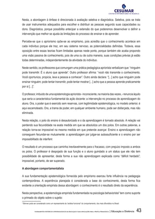 43FUNDAMENTOS HISTÓRICOS E EPISTEMOLÓGICOS DA EDUCAÇÃO E SUAS IMPLICAÇÕES PARA A PRÁTICA PEDAGÓGICA | Educação a Distância
Nesta, a abordagem à ênfase é direcionada à avaliação seletiva e diagnóstica. Seletiva, pois se trata
de usar instrumentos adequados para escolher e distribuir as pessoas segundo suas capacidades ou
dons. Diagnóstica, porque possibilita antecipar a extensão do que poderemos desenvolver e definir a
intervenção que melhor se ajusta às limitações do processo de ensinar e de aprender.
Percebe-se que o apriorismo opõe-se ao empirismo, pois acredita que o conhecimento acontece em
cada indivíduo porque ele traz, em seu sistema nervoso, as potencialidades definidas. Todavia, essa
oposição entre essas teorias ficam limitadas apenas neste ponto, porque também ele acaba propondo
uma visão passiva de conhecimento, pois de uma ou de outra maneira, suas condições prévias já estão
todas determinadas, independentemente da atividade do indivíduo.
Neste sentido, os professores que comungam uma prática pedagógica apriorista verbalizam que: “ninguém
pode transmitir. É o aluno que aprende”. Outro professor afirma: “você não transmite o conhecimento.
Você oportuniza, propicia, leva a pessoa a conhecer”. Outro ainda declara: “[…] acho que ninguém pode
ensinar ninguém; pode tentar transmitir, pode tentar mostrar […] acho que a pessoa aprende praticamente
por si […]”.
Oprofessor,imbuídodeumaepistemologiaapriorista-inconsciente,namaioriadasvezes,-renunciaàquilo
que seria a característica fundamental da ação docente: a intervenção no processo de aprendizagem do
aluno. Ora, o poder que é exercido sem reservas, com legitimidade epistemológica, no modelo anterior, é
aqui escamoteado. Ora, a trama de poder, em qualquer ambiente humano, pode ser disfarçada, mas não
eliminada.
Nesta relação, o polo do ensino é desautorizado e o da aprendizagem é tornado absoluto. A relação vai
perdendo sua fecundidade na exata medida em que se absolutiza um dos polos. Em outras palavras, a
relação torna-se impossível na mesma medida em que pretende avançar. Ensino e aprendizagem não
conseguem fecundar-se mutuamente: a aprendizagem por julgar-se autossuficiente e o ensino por ser
impossibilitado de interferir.
O resultado é um processo que caminha inevitavelmente para o fracasso, com prejuízo imposto a ambos
os polos. O professor é despojado de sua função e o aluno guindado a um status que ele não tem
possibilidade de apresentar, desta forma a sua não aprendizagem explicada como “déficit herdado”;
impossível, portanto, de ser superado.
A abordagem comportamentalista
A sua fundamentação epistemológica fornecida pelo empirismo exerceu forte influência na pedagogia
contemporânea. A experiência planejada é considerada a base do conhecimento, desta forma fica
evidente a orientação empirista dessa abordagem: o conhecimento é o resultado direto da experiência.
Nesta perspectiva, a epistemologia empirista fundamentada na psicologia behaviorista3
tem como suporte
o primado do objeto sobre o sujeito:
3
Skinner pode ser considerado como um representante da “análise funcional” do comportamento, dos mais difundidos no Brasil.
 