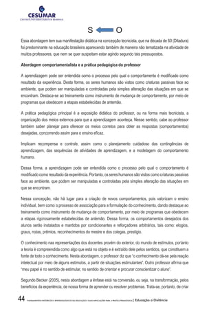 44 FUNDAMENTOS HISTÓRICOS E EPISTEMOLÓGICOS DA EDUCAÇÃO E SUAS IMPLICAÇÕES PARA A PRÁTICA PEDAGÓGICA| Educação a Distância
S O
Essa abordagem tem sua manifestação didática na concepção tecnicista, que na década de 60 (Ditadura)
foi predominante na educação brasileira aparecendo também de maneira não tematizada na atividade de
muitos professores, que nem se quer suspeitam estar agindo segundo tais pressupostos.
Abordagem comportamentalista e a prática pedagógica do professor
A aprendizagem pode ser entendida como o processo pelo qual o comportamento é modificado como
resultado da experiência. Desta forma, os seres humanos são vistos como criaturas passivas face ao
ambiente, que podem ser manipuladas e controladas pela simples alteração das situações em que se
encontram. Destaca-se ao treinamento como instrumento de mudança de comportamento, por meio de
programas que obedecem a etapas estabelecidas de antemão.
A prática pedagógica principal é a exposição didática do professor, ou na forma mais tecnicista, a
organização dos meios externos para que a aprendizagem aconteça. Nesse sentido, cabe ao professor
também saber planejar para oferecer os meios corretos para obter as respostas (comportamentos)
desejadas, concorrendo assim para o ensino eficaz.
Implicam recompensa e controle, assim como o planejamento cuidadoso das contingências de
aprendizagem, das sequências de atividades de aprendizagem, e a modelagem do comportamento
humano.
Dessa forma, a aprendizagem pode ser entendida como o processo pelo qual o comportamento é
modificado como resultado da experiência. Portanto, os seres humanos são vistos como criaturas passivas
face ao ambiente, que podem ser manipuladas e controladas pela simples alteração das situações em
que se encontram.
Nessa concepção, não há lugar para a criação de novos comportamentos, pois valorizam o ensino
individual, bem como o processo de associação para a formulação do conhecimento, dando destaque ao
treinamento como instrumento de mudança de comportamento, por meio de programas que obedecem
a etapas rigorosamente estabelecidas de antemão. Dessa forma, os comportamentos desejados dos
alunos serão instalados e mantidos por condicionantes e reforçadores arbitrários, tais como: elogios,
graus, notas, prêmios, reconhecimentos do mestre e dos colegas, prestígio.
O conhecimento nas representações dos docentes provém do exterior, do mundo de estímulos, portanto
a teoria é compreendida como algo que está no objeto e é extraído dele pelos sentidos, que constituem a
fonte de todo o conhecimento. Nesta abordagem, o professor diz que “o conhecimento dá-se pela reação
intelectual por meio de alguns estímulos, a partir de situações estimulantes”. Outro professor afirma que
“meu papel é no sentido de estimular, no sentido de orientar e procurar conscientizar o aluno”.
Segundo Becker (2005), nesta abordagem a ênfase está na conversão, ou seja, na transformação, pelos
benefícios da experiência, de nossa forma de aprender ou resolver problemas. Trata-se, portanto, de criar
 