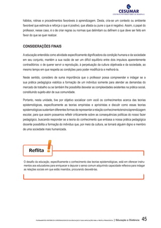 45FUNDAMENTOS HISTÓRICOS E EPISTEMOLÓGICOS DA EDUCAÇÃO E SUAS IMPLICAÇÕES PARA A PRÁTICA PEDAGÓGICA | Educação a Distância
hábitos, rotinas e procedimentos favoráveis à aprendizagem. Desta, cria-se um contexto ou ambiente
favorável que estimula e reforça o que é positivo, que afasta ou pune o que é negativo. Assim, o papel do
professor, nesse caso, é o de criar regras ou normas que delimitam ou definem o que deve ser feito em
favor do que se quer realizar.
CONSIDERAÇÕES FINAIS
A educação entendida como atividade especificamente dignificadora da condição humana e da sociedade
em seu conjunto, mantém a sua razão de ser um difícil equilíbrio entre dois impulsos aparentemente
contraditórios: o de querer servir a reprodução, à perpetuação da cultura objetivada e da sociedade, ao
mesmo tempo em que respeita as condições para poder modificá-la e melhorá-la.
Neste sentido, considero de suma importância que o professor possa compreender e indagar se a
sua prática pedagógica viabiliza a formação de um indivíduo somente para atender as demandas do
mercado de trabalho ou se também lhe possibilita desvelar as complexidades existentes na prática social,
constituindo sujeito-ator de sua comunidade.
Portanto, nesta unidade, tive por objetivo socializar com você os conhecimentos acerca das teorias
epistemológicas, especificamente as teorias empiristas e aprioiristas e discutir como essas teorias
epistemológicassustentamdiferentesformasderepresentararelaçãoconhecimento/ensino/aprendizagem
escolar, para que assim possamos refletir criticamente sobre as consequências políticas do nosso fazer
pedagógico, buscando responder se a teoria do conhecimento que embasa a nossa prática pedagógica
docente possibilita a formação do indivíduo que, por meio da cultura, se tornará alguém digno e membro
de uma sociedade mais humanizada.
O	desafi	o	da	educação,	especifi	camente	o	conhecimento	das	teorias	epistemológicas,	está	em	oferecer	instru-
mentos	aos	educadores	para	enriquecer	e	depurar	o	senso	comum	adquirindo	capacidade	refl	exiva	para	indagar	
as relações sociais em que estão inseridos, procurando desvelá-las.
 