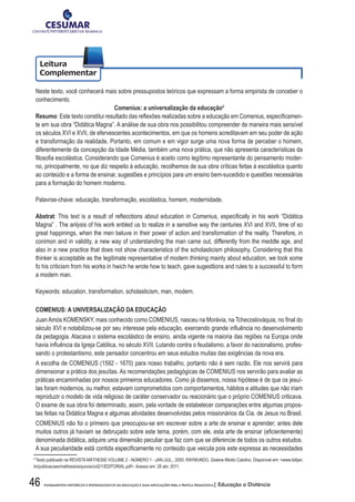 46 FUNDAMENTOS HISTÓRICOS E EPISTEMOLÓGICOS DA EDUCAÇÃO E SUAS IMPLICAÇÕES PARA A PRÁTICA PEDAGÓGICA| Educação a Distância
Neste texto, você conhecerá mais sobre pressupostos teóricos que expressam a forma empirista de conceber o
conhecimento.
Comenius: a universalização da educação4
Resumo:	Este	texto	constitui	resultado	das	refl	exões	realizadas	sobre	a	educação	em	Comenius,	especifi	camen-
te em sua obra “Didática Magna”. A análise de sua obra nos possibilitou compreender de maneira mais sensível
os séculos XVI e XVII, de efervescentes acontecimentos, em que os homens acreditavam em seu poder de ação
e transformação da realidade. Portanto, em comum e em vigor surge uma nova forma de perceber o homem,
diferentemente da concepção da Idade Média, também uma nova prática, que não apresenta características da
fi	losofi	a	escolástica.	Considerando	que	Comenius	é	aceito	como	legítimo	representante	do	pensamento	moder-
no, principalmente, no que diz respeito à educação, recolhemos de sua obra críticas feitas à escolástica quanto
ao conteúdo e a forma de ensinar, sugestões e princípios para um ensino bem-sucedido e questões necessárias
para a formação do homem moderno.
Palavras-chave: educação, transformação, escolástica, homem, modernidade.
Abstrat:	This	text	is	a	result	of	refl	ecctions	about	education	in	Comenius,	especifi	cally	in	his	work	“Didática	
Magna” . The anlysis of his work enbled us to realize in a sensitive way the centuries XVI and XVII, time of so
great happinings, when the men beluve in their power of action and transformation of the reality. Therefore, in
conimon and in validity, a new way of understanding the man came out, differently from the meddle age, and
also in a new practice that does not show characteristics of the scholasticism philosophy. Considering that this
thinker is acceptable as the legitimate representative of modern thinking mainly about education, we took some
fo his criticism from his works in hwich he wrote how to teach, gave sugesttions and rules to a successful to form
a modern man.
Keywords: education, transformation, scholasticism, man, modern.
COMENIUS: A UNIVERSALIZAÇÃO DA EDUCAÇÃO
Juan	Amós	KOMENSKY,	mais	conhecido	como	COMENIUS,	nasceu	na	Morávia,	na	Tchecoslováquia,	no	fi	nal	do	
século	XVI	e	notabilizou-se	por	seu	interesse	pela	educação,	exercendo	grande	infl	uência	no	desenvolvimento	
da pedagogia. Atacava o sistema escolástico de ensino, ainda vigente na maioria das regiões na Europa onde
havia	infl	uência	da	Igreja	Católica,	no	século	XVII.	Lutando	contra	o	feudalismo,	a	favor	do	nacionalismo,	profes-
sando o protestantismo, este pensador concentrou em seus estudos muitas das exigências da nova era.
A escolha de COMENIUS (1592 - 1670) para nosso trabalho, portanto não é sem razão. Ele nos servirá para
dimensionar a prática dos jesuítas. As recomendações pedagógicas de COMENIUS nos servirão para avaliar as
práticas encaminhadas por nossos primeiros educadores. Como já dissemos, nossa hipótese é de que os jesuí-
tas foram modernos, ou melhor, estavam comprometidos com comportamentos, hábitos e atitudes que não iriam
reproduzir o modelo de vida religioso de caráter conservador ou reacionário que o próprio COMENIUS criticava.
O exame de sua obra foi determinado, assim, pela vontade de estabelecer comparações entre algumas propos-
tas feitas na Didática Magna e algumas atividades desenvolvidas pelos missionários da Cia. de Jesus no Brasil.
COMENIUS não foi o primeiro que preocupou-se em escrever sobre a arte de ensinar e aprender; antes dele
muitos	outros	já	haviam	se	debruçado	sobre	este	tema,	porém,	com	ele,	esta	arte	de	ensinar	(efi	cientemente)	
denominada didática, adquire uma dimensão peculiar que faz com que se diferencie de todos os outros estudos.
A	sua	peculiaridade	está	contida	especifi	camente	no	conteúdo	que	veicula	pois	este	expressa	as	necessidades	
4
Texto	publicado	na	REVISTA	MÁTHESIS	VOLUME	2	-	NÚMERO	1	-	JAN./JUL.,	2000.	RAYMUNDO,	Gislene	Miotto	Catolino.	Disponível	em:	www.fafi	jan.
br/publicacoes/mathesis/arquivos/vol2/1/EDITORIAL.pdf. Acesso em: 28 abr. 2011.
 
