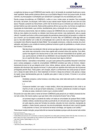47FUNDAMENTOS HISTÓRICOS E EPISTEMOLÓGICOS DA EDUCAÇÃO E SUAS IMPLICAÇÕES PARA A PRÁTICA PEDAGÓGICA | Educação a Distância
e exigências da época na qual COMENIUS esta inserido, isto é, da transição da sociedade feudal para a socie-
dade capitalista. Neste sentido podemos afirmar que a sua Didática Magna é muito rica porque revela, de modo
coerente, as preocupações e contradições que caracterizam a passagem de uma sociedade para a outra.
Devido a essas circunstâncias, em COMENIUS, o velho e o novo, muitas vezes, se mesclam. Sua concepção
de mundo, de homem, de educação, enfim todos os seus valores trazem feições tanto de uma como de outra
época. Passado e presente se intercambiam, porém não há dúvida de que os conteúdos que valoriza são os do
período histórico que está nascendo. Neste sentido podemos afirmar que sua obra, nos fornece as exigências e
inquietudes da modernidade o que contribui, decididamente, para a construção de um novo tempo.
Como afirmamos anteriormente, falar em didática na época de COMENIUS não era novidade, nem sua obra se
limita ao mero objetivo de encontrar os métodos mais breves para ensinar, mais rapidamente, esta ou aquela
ciência5
.Aquestão que funda e unifica a preocupação dos pensadores desse período de transição é a certeza de
que o homem, por sua atividade criadora, pode interferir no mundo. Mas, em COMENIUS, existe algo diferente
que é o fato dele trabalhar com a idéia de universalização sob o ponto de vista mais social e menos religioso,
concepção muito diferente daquela da Idade Média6
. Na concepção comeniana, a idéia de universal, de univer-
salização, está ligada a uma vontade de resolver problemas humanos a partir de qualidades ou virtudes comuns
dos homens. É como ele diz:
Não deve fazer-nos obstáculo o fato de vermos que alguns são rudes e estúpidos por natureza, pois
isso ainda mais recomenda e torna mais urgente esta universal cultura dos espíritos. Com efeito,
quanto mais alguém é de natureza lenta ou rude, tanto mais tem necessidade de ser ajudado, para
que, quanto possível, se liberte de sua debilidade e da sua estupidez brutal. Não é possível encon-
trar um espírito tão infeliz, a que a cultura não possa trazer alguma melhoria7
.
O momento histórico - colonialista e mercantilista - ao qual o autor pertence lhe possibilita interpretar e direcionar
para o campo pedagógico a noção de universalidade COMENIUS considera que todos os homens, indepen-
dentemente de sexo ou de sua categoria social, (ricos, nobres, plebeus, pobres), até os débeis mentais, rudes,
estúpidos são educáveis (são capazes de trocas). A cultura pode ser repartida entre todos pois não há pessoas
privilegiadas perante Deus. Todos podem, sem exceção, adquirir o conhecimento das coisas porque já nascem
com o desejo de saber dentro de si. Está implantado no homem o desejo de conhecer e não apenas o desejo
de repetir coisas desinteressantes para ele. A aptidão para saber é inata no homem. O homem é um animal
educável8
. Diz ele:
Aristóteles comparou a alma humana a uma tábua rasa, onde nada está escrito e onde se pode
escrever tudo.
[...]
Compara-se também, com razão, o nosso cérebro, oficina dos pensamentos à cera, onde ou se
imprime um selo, ou de que se fazem estatuetas.[...] o cérebro, prestando-se a receber as imagens
de todas as coisas, recebe em si tudo o que o universo contém9
.
De acordo com essa idéia sobre a mente do homem COMENIUS pode pensar em um método universal de ensi-
nar tudo a todos. Ele mesmo explica o que quer dizer a Arte Universal de Ensinar Tudo a Todos
um processo seguro e excelente de instituir, em todas as comunidades de qualquer Reino cristão,
cidades e aldeias, escolas tais que toda a juventude de um e de outro sexo, sem exceptuar ninguém
em parte alguma, possa ser formada nos estudos, educada nos bons costumes, impregnada de
piedade, e, desta maneira, possa ser, nos anos da puberdade, instruída em tudo o que diz respeito
à vida presente e à futura, com economia de tempo e de fadiga, com agrado e com solidez.10
Todos devem receber instrução, porque todos têm as mesmas faculdades e porque a arte de ensinar tudo a todos
5
João Amós Coménio, Didática Magna, p. 45.
6
A Idade Média preocupava-se com os Universais e os discutia se perguntando se as ideias gerais (universais) existiam antes das coisas, nas coisas ou na
mente e depois nas coisas. A preocupação era mais conceitual do que apreender pela própria realidade o significado de universal.
7
João Amós Coménio, Didática Magna, os. IX, p. 140.
8
Id. Ibid, p. 119.
9
Id. Ibid, p. 107.
10
João Amós Coménio, Didática Magna, p. 43.
 