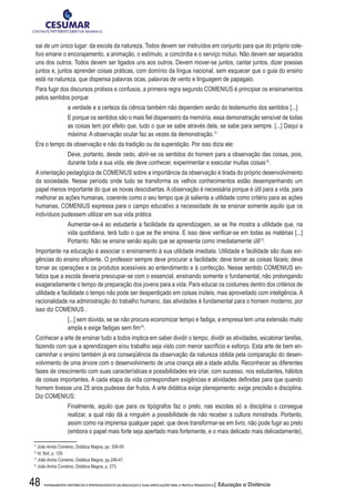 48 FUNDAMENTOS HISTÓRICOS E EPISTEMOLÓGICOS DA EDUCAÇÃO E SUAS IMPLICAÇÕES PARA A PRÁTICA PEDAGÓGICA| Educação a Distância
sai de um único lugar: da escola da natureza. Todos devem ser instruídos em conjunto para que do próprio cole-
tivo emane o encorajamento, a animação, o estímulo, a concórdia e o serviço mútuo. Não devem ser separados
uns dos outros. Todos devem ser ligados uns aos outros. Devem mover-se juntos, cantar juntos, dizer poesias
juntos e, juntos aprender coisas práticas, com domínio da língua nacional, sem esquecer que o guia do ensino
está na natureza, que dispensa palavras ocas, palavras de vento e linguagem de papagaio.
Para fugir dos discursos prolixos e confusos, a primeira regra segundo COMENIUS é principiar os ensinamentos
pelos sentidos porque
a verdade e a certeza da ciência também não dependem senão do testemunho dos sentidos [...]
E porque os sentidos são o mais fiel dispenseiro da memória, essa demonstração sensível de todas
as coisas tem por efeito que, tudo o que se sabe através dela, se sabe para sempre. [...] Daqui a
máxima: A observação ocular faz as vezes da demonstração.11
Era o tempo da observação e não da tradição ou da superstição. Por isso dizia ele:
Deve, portanto, desde cedo, abrir-se os sentidos do homem para a observação das coisas, pois,
durante toda a sua vida, ele deve conhecer, experimentar e executar muitas coisas12
.
A orientação pedagógica de COMENIUS sobre a importância da observação é tirada do próprio desenvolvimento
da sociedade. Nesse período onde tudo se transforma os velhos conhecimentos estão desempenhando um
papel menos importante do que as novas descobertas. A observação é necessária porque é útil para a vida, para
melhorar as ações humanas, coerente como o seu tempo que já salienta a utilidade como critério para as ações
humanas, COMENIUS expressa para o campo educativo a necessidade de se ensinar somente aquilo que os
indivíduos pudessem utilizar em sua vida prática
Aumentar-se-á ao estudante a facilidade da aprendizagem, se se lhe mostra a utilidade que, na
vida quotidiana, terá tudo o que se lhe ensina. E isso deve verificar-se em todas as matérias [...]
Portanto: Não se ensine senão aquilo que se apresenta como imediatamente útil13
.
Importante na educação é associar o ensinamento à sua utilidade imediata. Utilidade e facilidade são duas exi-
gências do ensino eficiente. O professor sempre deve procurar a facilidade; deve tornar as coisas fáceis; deve
tornar as operações e os produtos acessíveis ao entendimento e à confecção. Nesse sentido COMENIUS en-
fatiza que a escola deveria preocupar-se com o essencial, ensinando somente o fundamental, não prolongando
exageradamente o tempo de preparação dos jovens para a vida. Para educar os costumes dentro dos critérios de
utilidade e facilidade o tempo não pode ser desperdiçado em coisas inúteis, mas aproveitado com inteligência. A
racionalidade na administração do trabalho humano, das atividades é fundamental para o homem moderno, por
isso diz COMENIUS .
[...] sem dúvida, se se não procura economizar tempo e fadiga, a empresa tem uma extensão muito
ampla e exige fadigas sem fim14
.
Conhecer a arte de ensinar tudo a todos implica em saber dividir o tempo, dividir as atividades, escalonar tarefas,
fazendo com que a aprendizagem e/ou trabalho seja visto com menor sacrifício e esforço. Esta arte de bem en-
caminhar o ensino também já era conseqüência da observação da natureza obtida pela comparação do desen-
volvimento de uma árvore com o desenvolvimento de uma criança até a idade adulta. Reconhecer as diferentes
fases de crescimento com suas características e possibilidades era criar, com sucesso, nos estudantes, hábitos
de coisas importantes. A cada etapa da vida correspondiam exigências e atividades definidas para que quando
homem tivesse uns 25 anos pudesse dar frutos. A arte didática exige planejamento; exige precisão e disciplina.
Diz COMENIUS:
Finalmente, aquilo que para os tipógrafos faz o prelo, nas escolas só a disciplina o consegue
realizar, a qual não dá a ninguém a possibilidade de não receber a cultura ministrada. Portanto,
assim como na imprensa qualquer papel, que deve transformar-se em livro, não pode fugir ao prelo
(embora o papel mais forte seja apertado mais fortemente, e o mais delicado mais delicadamente),
11
João Amós Coménio, Didática Magna, pp. 308-09.
12
Id. Ibid, p. 129.
13
João Amós Coménio, Didática Magna, pp.246-47.
14
João Amós Coménio, Didática Magna, p. 273.
 