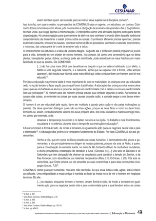 49FUNDAMENTOS HISTÓRICOS E EPISTEMOLÓGICOS DA EDUCAÇÃO E SUAS IMPLICAÇÕES PARA A PRÁTICA PEDAGÓGICA | Educação a Distância
assim também quem vai à escola para se instruir deve sujeitar-se à disciplina comum15
.
Isso tudo faz com que o mestre, na perspectiva de COMENIUS seja um agente, um estudioso, um curioso. Colo-
cando todos os homens como atores, põe nos mestres a obrigação de ensinar e de aprender e tira o dogmatismo,
de mão única, que exige apenas a memorização. O intercâmbio como uma atividade legítima entra para dentro
da pedagogia. Há uma obrigação para quem ensina de abrir-se para conhecer o mundo além daquele tradicional
comportamento de disseminar o saber pronto sobre as coisas. O professor eficiente precisa aprender, precisa
examinar o assunto, procurar as causas, conhecer como se dão os processos, conhecer a natureza dos homens,
a natureza, das coisas para ter a arte de ensinar tudo a todos.
O conhecimento da natureza é a base da Didática Magna. Segundo ela o professor poderá preparar os jovens
para a vida, tornando-se um criador de novos homens. Isto porque, tal como uma arvorezinha que se deixa
plantar, transplantar, podar, dobrar, a criança pode ser modificada, pode abandonar os maus hábitos com maior
facilidade do que os adultos. Diz COMENIUS:
[...] não há coisa mais difícil que desabituar-se daquilo a que se estava habituado (com efeito, o
hábito é uma segunda natureza, e a natureza, ainda que se expulse com a forma, volta sempre
aparecer), daí resulta que não há coisa mais difícil que voltar a educar bem um homem que foi mal
educado16
.
Por isso a educação na primeira idade é mais importante do que na maturidade; as crianças uma vez educadas
cedo na razão tendem a fazer aquilo para o qual foram trabalhadas. A educação das crianças e dos jovens deve
preocupar-se em habituar os alunos a proceder sempre em conformidade com a razão e nunca em conformidade
com as inclinações17
. O homem para ser homem precisa educar sua vontade segundo a razão. Ao fornecer as
causas das coisas, ao entender as coisas por suas causas ou pela razão, a vontade segue a voz desse enten-
dimento.
O homem é um ser educável pela razão, deve ser moldado e guiado pela razão e não pelas inclinações ou
paixões. Ele deve aprender distinguir quais são as boas ações, porque as deve fazer e como as deve fazer,
tornando-se, assim, verdadeiramente senhor dos seus próprios atos. Isto inclui cuidados e hábitos consigo mes-
mo como, por exemplo, o de:
observar a temperança no comer e no beber, no sono e na vigília, no trabalho e nos divertimentos,
na palavra e no silêncio, durante todo o tempo de sua instrução e educação18
.
Educar o homem é formá-lo todo, de modo a tornarem-no igualmente apto para os negócios desta vida e para
a eternidade19
. A educação dos jovens é o verdadeiro fundamento do Estado. Por isso COMENIUS diz aos go-
vernantes:
Venho a vós, que em nome de Deus presidis às coisas humanas, ó dominadores dos povos e go-
vernantes; a vós principalmente se dirigem as nossas palavras, porque vós sois os Noés, a quem,
para a conservação da semente santa, no meio de tão horrendo dilúvio de confusões mundanas,
a divina providência encarregou de construir a Arca. (Gênesis, 6) [...] Vós sois os Davides e os
Salomões que tem obrigação de chamar os arquitectos para construir o templo do Senhor, e de
lhes fornecer, com abundância, os materiais necessários (Reis, I, 6; Crónicas, I, 29). Vós sois os
centuriões, que Cristo amará, se vós amardes as suas criancinhas e para elas construirdes sina-
gogas (Lucas, 7,5)20
.
COMENIUS, como qualquer humanista, não abre mão da Bíblia. Só que essa Bíblia é lida, agora, sob o critério
da utilidade. Uma religiosidade a moda antiga é mantida ao lado da moda nova de ver o homem em negócios
terrenos. Diz ele::
[...] as escolas, enquanto formam o homem, devem formá-lo todo, de modo a tornarem-no igual-
mente apto para os negócios desta vida e para a eternidade para a qual tendem todas as coisas
15
Id. Ibid, p. 461.
16
João Amós Coménio, Didática Magna, p. 65.
17
Id. Ibid, p. 345.	
18
Id. Ibid, p. 345.
19
João Amós Coménio, Didática Magna, pp. 252-53.
20
Id. Ibid, pp. 474-75.
 