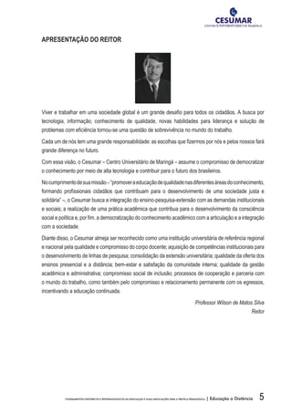 5FUNDAMENTOS HISTÓRICOS E EPISTEMOLÓGICOS DA EDUCAÇÃO E SUAS IMPLICAÇÕES PARA A PRÁTICA PEDAGÓGICA | Educação a Distância
APRESENTAÇÃO DO REITOR
Viver e trabalhar em uma sociedade global é um grande desafio para todos os cidadãos. A busca por
tecnologia, informação, conhecimento de qualidade, novas habilidades para liderança e solução de
problemas com eficiência tornou-se uma questão de sobrevivência no mundo do trabalho.
Cada um de nós tem uma grande responsabilidade: as escolhas que fizermos por nós e pelos nossos fará
grande diferença no futuro.
Com essa visão, o Cesumar – Centro Universitário de Maringá – assume o compromisso de democratizar
o conhecimento por meio de alta tecnologia e contribuir para o futuro dos brasileiros.
Nocumprimentodesuamissão–“promoveraeducaçãodequalidadenasdiferentesáreasdoconhecimento,
formando profissionais cidadãos que contribuam para o desenvolvimento de uma sociedade justa e
solidária” –, o Cesumar busca a integração do ensino-pesquisa-extensão com as demandas institucionais
e sociais; a realização de uma prática acadêmica que contribua para o desenvolvimento da consciência
social e política e, por fim, a democratização do conhecimento acadêmico com a articulação e a integração
com a sociedade.
Diante disso, o Cesumar almeja ser reconhecido como uma instituição universitária de referência regional
e nacional pela qualidade e compromisso do corpo docente; aquisição de competências institucionais para
o desenvolvimento de linhas de pesquisa; consolidação da extensão universitária; qualidade da oferta dos
ensinos presencial e a distância; bem-estar e satisfação da comunidade interna; qualidade da gestão
acadêmica e administrativa; compromisso social de inclusão; processos de cooperação e parceria com
o mundo do trabalho, como também pelo compromisso e relacionamento permanente com os egressos,
incentivando a educação continuada.
Professor Wilson de Matos Silva
Reitor
 