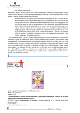 50 FUNDAMENTOS HISTÓRICOS E EPISTEMOLÓGICOS DA EDUCAÇÃO E SUAS IMPLICAÇÕES PARA A PRÁTICA PEDAGÓGICA| Educação a Distância
que se fazem neste mundo21
.
A perspectiva religiosa vai para a escola, para o campo da pedagogia. O religioso toma outro sentido, torna-se
menos	cumpridor	de	atos	de	fé	e	mais	amante	da	fi	losofi	a	e	das	boas	obras.	O	religioso	torna-se	social.	A	escola	
assume o papel de formação religiosa. Diz COMENIUS:
A	verdadeira	fi	losofi	a	não	consiste	senão	no	verdadeiro	conhecimento	de	Deus	e	das	suas	obras,	e	
estas coisas não podem aprender-se em parte alguma com mais verdade do que da boca de Deus.
Por	isso,	Santo	Agostinho,	tecendo	louvores	à	Sagrada	Escritura,	afi	rma:	“Aqui	está	a	fi	losofi	a:	por-
que todas as causas de todas as naturezas estão em Deus, seu criador. Aqui está a Ética: porque
a vida equilibrada e honesta não pode formar-se de outro modo senão amando, juntamente com a
vida, as coisas que se devem amar, e amando-as como se deve, isto é, Deus e o próximo.Aqui está
a lógica: porque a verdade e a luz da razão humana não é senão Deus. Aqui está também a mais
louvável salvação do Estado: porque não se tutela da melhor maneira o bem-estar dos cidadãos,
a	não	ser	quando,	o	fundamento	e	com	o	vínculo	da	fé	e	de	uma	fi	rma	concórdia,	se	ama	o	bem	
comum, que é Deus, sumo e verdadeiro bem”22
.
Como pensador moderno COMENIUS acredita na transformação da sociedade pela educação. Quer ver escolas
em todos os lugares, em vilas e cidades. Alerta o Governo para a importância de ensinar as crianças e os jovens
e pede a ele que cuide desses serviços de tão grande utilidade social. Assegura que a educação, com funda-
mentação religiosa, dá solidez ao Estado, garante a ordem, a disciplina, o convívio harmonioso entre os homens,
o bem estar coletivo. Mostra que a ordem e a disciplina - condições para o ensino fácil, sólido e rápido- não são
arbitrariedades, mas exigências da própria natureza para transformar o homem em sujeito ativo que colabora
com a obra do Criador. Acredita que a natureza humana tem dentro de si as sementes da instrução, da moral e
da religião as quais precisam ser alimentadas pelos educadores para que, inclusive os mais rudes, tornem-se
homens livres das paixões pela razão.
Livro: A epistemologia do professor: o cotidiano da escola.
Autor: Fernando Becker
Editora: Vozes
O	livro	do	professor	Fernando	Becker,	intitulado	a	“Epistemologia	do	Professor”,	constitui	um	excelente	
material para compreendermos essa temática.
BECKER, Fernando. A	epistemologia	do	professor: o cotidiano da escola. 10. ed. Petrópolis: Vozes, 2002,
21
Id. Ibid, pp. 252-53.
22
João Amós Coménio, Didática Magna, p. 387.
 
