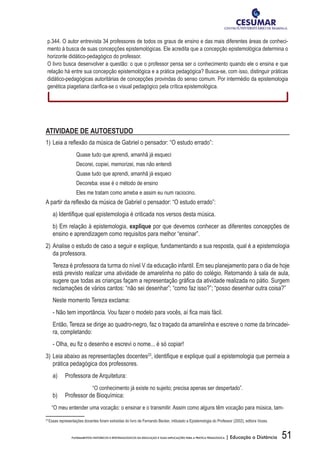 51FUNDAMENTOS HISTÓRICOS E EPISTEMOLÓGICOS DA EDUCAÇÃO E SUAS IMPLICAÇÕES PARA A PRÁTICA PEDAGÓGICA | Educação a Distância
p.344. O autor entrevista 34 professores de todos os graus de ensino e das mais diferentes áreas de conheci-
mento à busca de suas concepções epistemológicas. Ele acredita que a concepção epistemológica determina o
horizonte didático-pedagógico do professor.
O livro busca desenvolver a questão: o que o professor pensa ser o conhecimento quando ele o ensina e que
relação há entre sua concepção epistemológica e a prática pedagógica? Busca-se, com isso, distinguir práticas
didático-pedagógicas autoritárias de concepções provindas do senso comum. Por intermédio da epistemologia
genética	piagetiana	clarifi	ca-se	o	visual	pedagógico	pela	crítica	epistemológica.	
ATIVIDADE DE AUTOESTUDO
1)	Leia	a	refl	exão	da	música	de	Gabriel	o	pensador:	“O	estudo	errado”:	
Quase tudo que aprendi, amanhã já esqueci
Decorei, copiei, memorizei, mas não entendi
Quase tudo que aprendi, amanhã já esqueci
Decoreba: esse é o método de ensino
Eles me tratam como ameba e assim eu num raciocino.
A	partir	da	refl	exão	da	música	de	Gabriel	o	pensador:	“O	estudo	errado”:	
	 a)	Identifi	que	qual	epistemologia	é	criticada	nos	versos	desta	música.
b) Em relação à epistemologia, explique por que devemos conhecer as diferentes concepções de
ensino e aprendizagem como requisitos para melhor “ensinar”.
2) Analise o estudo de caso a seguir e explique, fundamentando a sua resposta, qual é a epistemologia
da professora.
Tereza é professora da turma do nível V da educação infantil. Em seu planejamento para o dia de hoje
está previsto realizar uma atividade de amarelinha no pátio do colégio. Retornando à sala de aula,
sugere	que	todas	as	crianças	façam	a	representação	gráfi	ca	da	atividade	realizada	no	pátio.	Surgem	
reclamações de vários cantos: “não sei desenhar”; “como faz isso?”; “posso desenhar outra coisa?”
Neste momento Tereza exclama:
	 -	Não	tem	importância.	Vou	fazer	o	modelo	para	vocês,	aí	fi	ca	mais	fácil.
Então, Tereza se dirige ao quadro-negro, faz o traçado da amarelinha e escreve o nome da brincadei-
ra, completando:
	 -	Olha,	eu	fi	z	o	desenho	e	escrevi	o	nome...	é	só	copiar!
3) Leia abaixo as representações docentes23
,	identifi	que	e	explique	qual	a	epistemologia	que	permeia	a	
prática pedagógica dos professores.
a) Professora de Arquitetura:
“O conhecimento já existe no sujeito; precisa apenas ser despertado”.
b) Professor de Bioquímica:
“O meu entender uma vocação: o ensinar e o transmitir. Assim como alguns têm vocação para música, tam-
23
Essas representações docentes foram extraídas do livro de Fernando Becker, intitulado a Epistemologia do Professor (2002), editora Vozes.
 