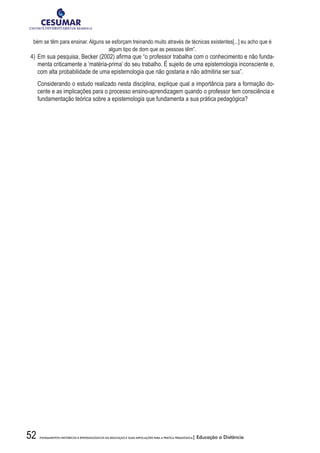 52 FUNDAMENTOS HISTÓRICOS E EPISTEMOLÓGICOS DA EDUCAÇÃO E SUAS IMPLICAÇÕES PARA A PRÁTICA PEDAGÓGICA| Educação a Distância
bém se têm para ensinar. Alguns se esforçam treinando muito através de técnicas existentes[...] eu acho que é
algum tipo de dom que as pessoas têm”.
4)	Em sua pesquisa, Becker (2002) afirma que “o professor trabalha com o conhecimento e não funda-
menta criticamente a ‘matéria-prima’ do seu trabalho. É sujeito de uma epistemologia inconsciente e,
com alta probabilidade de uma epistemologia que não gostaria e não admitiria ser sua”.
	 Considerando o estudo realizado nesta disciplina, explique qual a importância para a formação do-
cente e as implicações para o processo ensino-aprendizagem quando o professor tem consciência e
fundamentação teórica sobre a epistemologia que fundamenta a sua prática pedagógica?
 