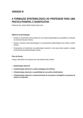 UNIDADE III
A FORMAÇÃO EPISTEMOLÓGICA DO PROFESSOR PARA UMA
PRÁTICA POSSÍVEL E SIGNIFICATIVA
Professora Dra. Gislene Miotto Catolino Raymundo
Objetivos de Aprendizagem
•	 Analisar os fundamentos teórico-práticos de uma prática epistemológica que possibilita a construção
do conhecimento pelo indivíduo.
•	 Estudar o processo ensino-aprendizagem e os pressupostos epistemológicos que orientar a prática
docente.
•	 Compreender os fundamentos da epistemologia relacional e como essa teoria sustenta a relação
conhecimento/ensino/aprendizagem escolar.
Plano de Estudo
A seguir, apresentam-se os tópicos que você estudará nesta unidade:
•	 Epistemologia relacional
•	 A epistemologia relacional e a prática pedagógica do professor
•	 A Epistemologia relacional e a possibilidade de uma prática interdisciplinar
•	 A Epistemologia relacional e o desenvolvimento de uma postura investigativa no processo de
ensinar e de aprender
 